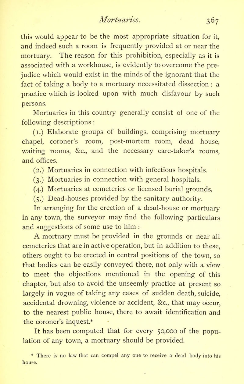 this would appear to be the most appropriate situation for it, and indeed such a room is frequently provided at or near the mortuary. The reason for this prohibition, especially as it is associated with a workhouse, is evidently to overcome the pre- judice which would exist in the minds of the ignorant that the fact of taking a body to a mortuary necessitated dissection : a practice which is looked upon with much disfavour by such persons. Mortuaries in this country generally consist of one of the following descriptions : (1.) Elaborate groups of buildings, comprising mortuary chapel, coroner's room, post-mortem room, dead house, waiting rooms, &c, and the necessary care-taker's rooms, and offices. (2.) Mortuaries in connection with infectious hospitals. (3.) Mortuaries in connection with general hospitals. (4.) Mortuaries at cemeteries or licensed burial grounds. (5.) Dead-houses provided by the sanitary authority. In arranging for the erection of a dead-house or mortuary in any town, the surveyor may find the following particulars and suggestions of some use to him : A mortuary must be provided in the grounds or near all cemeteries that are in active operation, but in addition to these, others ought to be erected in central positions of the town, so that bodies can be easily conveyed there, not only with a view to meet the objections mentioned in the opening of this chapter, but also to avoid the unseemly practice at present so largely in vogue of taking any cases of sudden death, suicide, accidental drowning, violence or accident, &c, that may occur, to the nearest public house, there to await identification and the coroner's inquest* It has been computed that for every 50,000 of the popu- lation of any town, a mortuary should be provided. * There is no law that can compel any one to receive a dead body into his house.