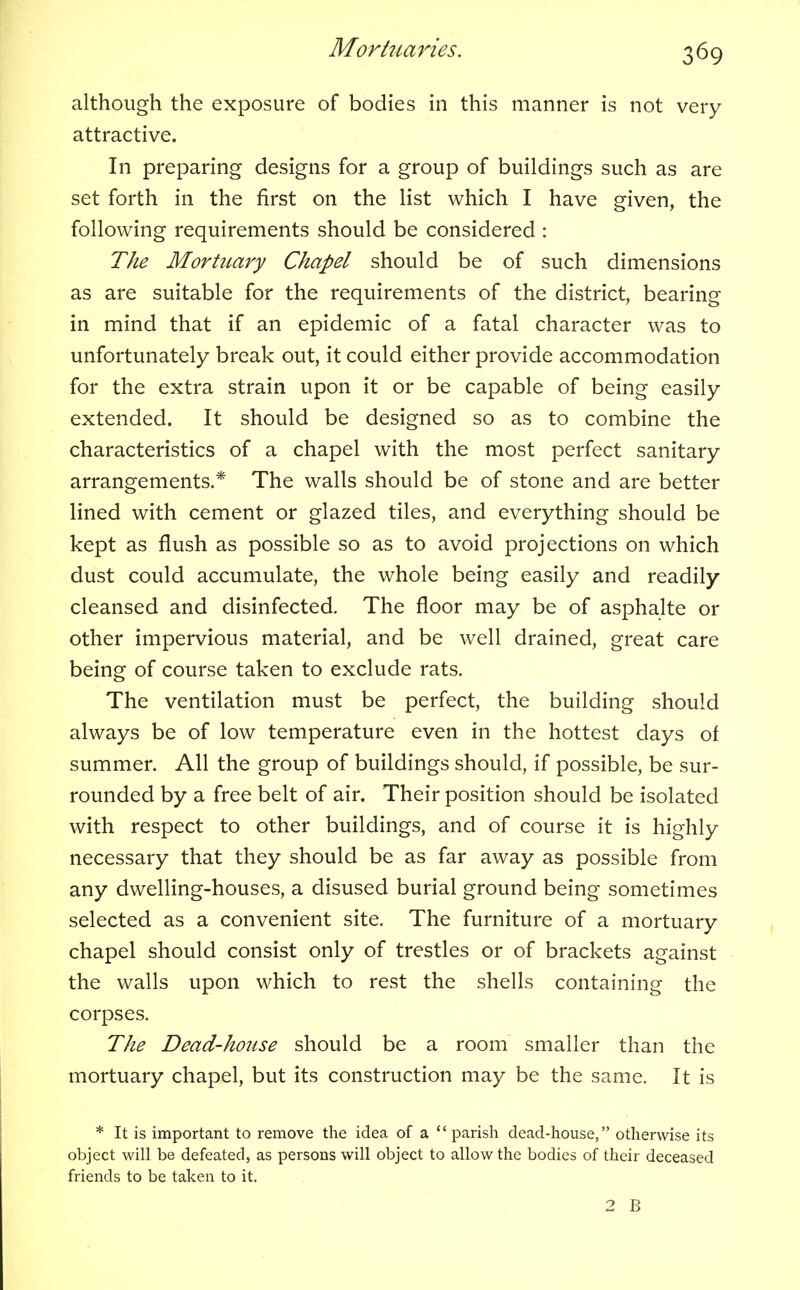 although the exposure of bodies in this manner is not very attractive. In preparing designs for a group of buildings such as are set forth in the first on the list which I have given, the following requirements should be considered : The Mortuary Chapel should be of such dimensions as are suitable for the requirements of the district, bearing in mind that if an epidemic of a fatal character was to unfortunately break out, it could either provide accommodation for the extra strain upon it or be capable of being easily extended. It should be designed so as to combine the characteristics of a chapel with the most perfect sanitary arrangements.* The walls should be of stone and are better lined with cement or glazed tiles, and everything should be kept as flush as possible so as to avoid projections on which dust could accumulate, the whole being easily and readily cleansed and disinfected. The floor may be of asphalte or other impervious material, and be well drained, great care being of course taken to exclude rats. The ventilation must be perfect, the building should always be of low temperature even in the hottest days of summer. All the group of buildings should, if possible, be sur- rounded by a free belt of air. Their position should be isolated with respect to other buildings, and of course it is highly necessary that they should be as far away as possible from any dwelling-houses, a disused burial ground being sometimes selected as a convenient site. The furniture of a mortuary chapel should consist only of trestles or of brackets against the walls upon which to rest the shells containing the corpses. The Dead-house should be a room smaller than the mortuary chapel, but its construction may be the same. It is * It is important to remove the idea of a parish dead-house, otherwise its object will be defeated, as persons will object to allow the bodies of their deceased friends to be taken to it. 2 B