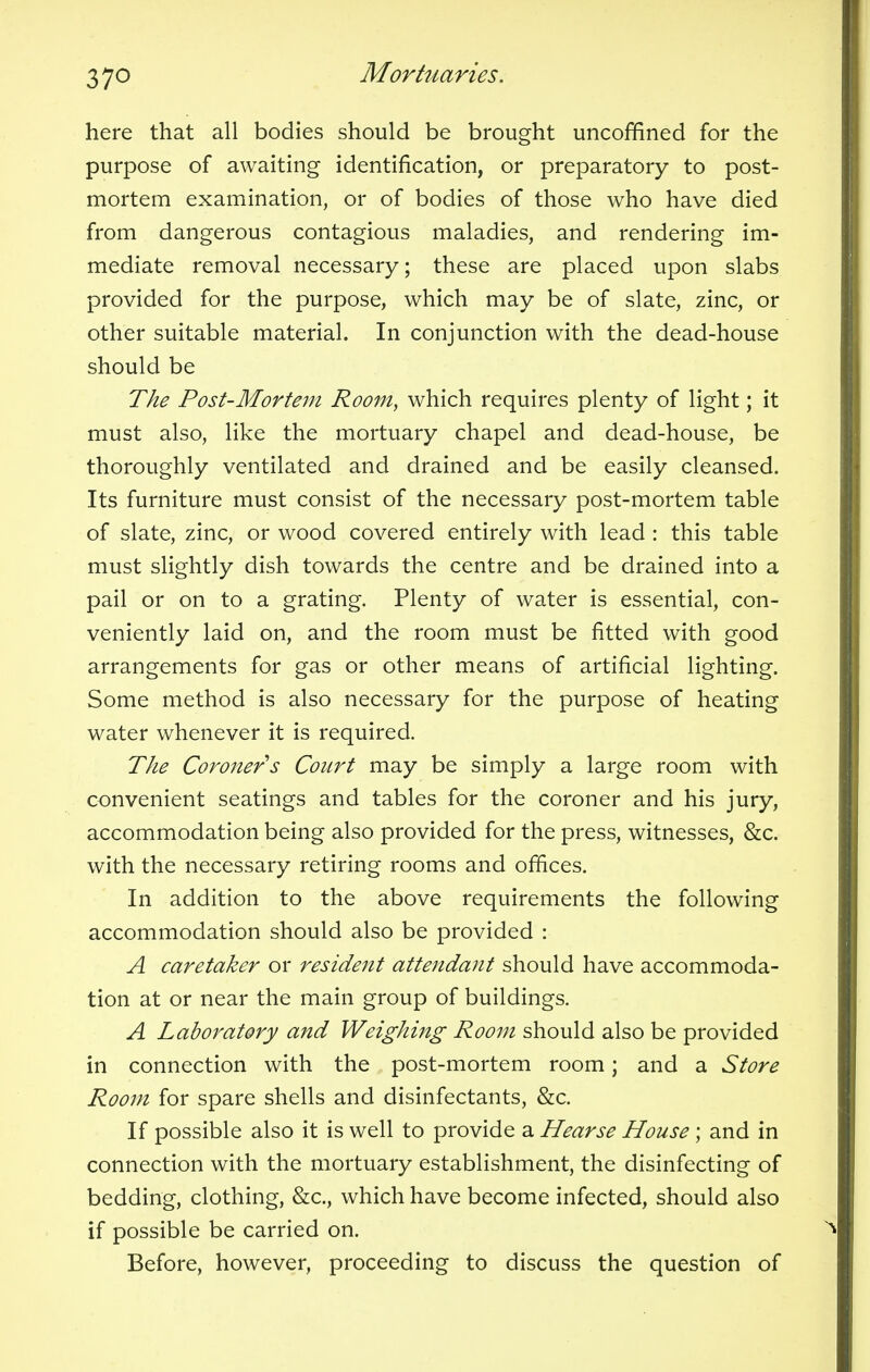 here that all bodies should be brought uncoffined for the purpose of awaiting identification, or preparatory to post- mortem examination, or of bodies of those who have died from dangerous contagious maladies, and rendering im- mediate removal necessary; these are placed upon slabs provided for the purpose, which may be of slate, zinc, or other suitable material. In conjunction with the dead-house should be The Post-Mortem Room, which requires plenty of light; it must also, like the mortuary chapel and dead-house, be thoroughly ventilated and drained and be easily cleansed. Its furniture must consist of the necessary post-mortem table of slate, zinc, or wood covered entirely with lead : this table must slightly dish towards the centre and be drained into a pail or on to a grating. Plenty of water is essential, con- veniently laid on, and the room must be fitted with good arrangements for gas or other means of artificial lighting. Some method is also necessary for the purpose of heating water whenever it is required. The Coroner s Court may be simply a large room with convenient seatings and tables for the coroner and his jury, accommodation being also provided for the press, witnesses, &c. with the necessary retiring rooms and offices. In addition to the above requirements the following accommodation should also be provided : A caretaker or resident attendant should have accommoda- tion at or near the main group of buildings. A Laboratory and Weighing Room should also be provided in connection with the post-mortem room; and a Store Room for spare shells and disinfectants, &c. If possible also it is well to provide a Hearse House ; and in connection with the mortuary establishment, the disinfecting of bedding, clothing, &c, which have become infected, should also if possible be carried on. Before, however, proceeding to discuss the question of
