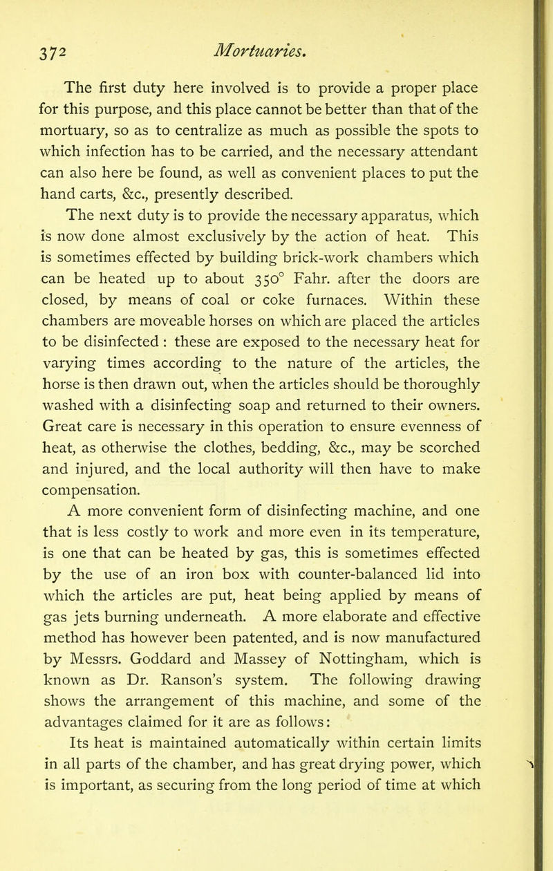 The first duty here involved is to provide a proper place for this purpose, and this place cannot be better than that of the mortuary, so as to centralize as much as possible the spots to which infection has to be carried, and the necessary attendant can also here be found, as well as convenient places to put the hand carts, &c, presently described. The next duty is to provide the necessary apparatus, which is now done almost exclusively by the action of heat. This is sometimes effected by building brick-work chambers which can be heated up to about 3500 Fahr. after the doors are closed, by means of coal or coke furnaces. Within these chambers are moveable horses on which are placed the articles to be disinfected : these are exposed to the necessary heat for varying times according to the nature of the articles, the horse is then drawn out, when the articles should be thoroughly washed with a disinfecting soap and returned to their owners. Great care is necessary in this operation to ensure evenness of heat, as otherwise the clothes, bedding, &c., may be scorched and injured, and the local authority will then have to make compensation. A more convenient form of disinfecting machine, and one that is less costly to work and more even in its temperature, is one that can be heated by gas, this is sometimes effected by the use of an iron box with counter-balanced lid into which the articles are put, heat being applied by means of gas jets burning underneath. A more elaborate and effective method has however been patented, and is now manufactured by Messrs. Goddard and Massey of Nottingham, which is known as Dr. Ranson's system. The following drawing shows the arrangement of this machine, and some of the advantages claimed for it are as follows: Its heat is maintained automatically within certain limits in all parts of the chamber, and has great drying power, which is important, as securing from the long period of time at which