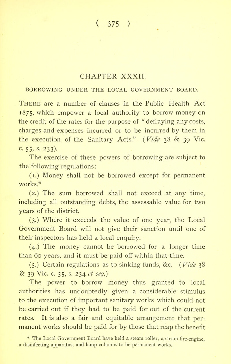 CHAPTER XXXII. BORROWING UNDER THE LOCAL GOVERNMENT BOARD. There are a number of clauses in the Public Health Act 1875, which empower a local authority to borrow money on the credit of the rates for the purpose of defraying any costs, charges and expenses incurred or to be incurred by them in the execution of the Sanitary Acts. {Vide 38 & 39 Vic. c 55, s. 233). The exercise of these powers of borrowing are subject to the following regulations: (1.) Money shall not be borrowed except for permanent works.* (2.) The sum borrowed shall not exceed at any time, including all outstanding debts, the assessable value for two years of the district. (3.) Where it exceeds the value of one year, the Local Government Board will not give their sanction until one of their inspectors has held a local enquiry. (4.) The money cannot be borrowed for a longer time than 60 years, and it must be paid off within that time. (5.) Certain regulations as to sinking funds, &c. {Vide 38 & 39 Vic. c. 55, s. 234 et seq.) The power to borrow money thus granted to local authorities has undoubtedly given a considerable stimulus to the execution of important sanitary works which could not be carried out if they had to be paid for out of the current rates. It is also a fair and equitable arrangement that per- manent works should be paid for by those that reap the benefit * The Local Government Board have held a steam roller, a steam fire-engine, a disinfecting apparatus, and lamp columns to be permanent works.