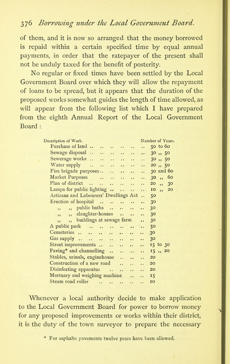 of them, and it is now so arranged that the money borrowed is repaid within a certain specified time by equal annual payments, in order that the ratepayer of the present shall not be unduly taxed for the benefit of posterity. No regular or fixed times have been settled by the Local Government Board over which they will allow the repayment of loans to be spread, but it appears that the duration of the proposed works somewhat guides the length of time allowed, as will appear from the following list which I have prepared from the eighth Annual Report of the Local Government Board : Description of Work. Number of Years. Purchase of land 50 to 60 Sewage disposal 30 50 Sewerage works 30 50 Water supply 20 50 Fire brigade purposes 30 and 60 Market Purposes 30 60 Plan of district 20 ,, 30 Lamps for public lighting 10 20 Artizans and Labourers' Dwellings Act .. 50 Erection of hospital 30 public baths 30 slaughter-houses 30 ,, buildings at sewage farm .. 30 A public park 50 Cemeteries 30 Gas supply 30 Street improvements .. .. 15 to 30 Paving* and channelling 15 20 Stables, urinals, enginehouse 20 Construction of a new road 20 Disinfecting apparatus 20 Mortuary and weighing machine .. .. 15 Steam road roller 10 Whenever a local authority decide to make application to the Local Government Board for power to borrow money for any proposed improvements or works within their district, it is the duty of the town surveyor to prepare the necessary * For asphalte pavements twelve years have been allowed.