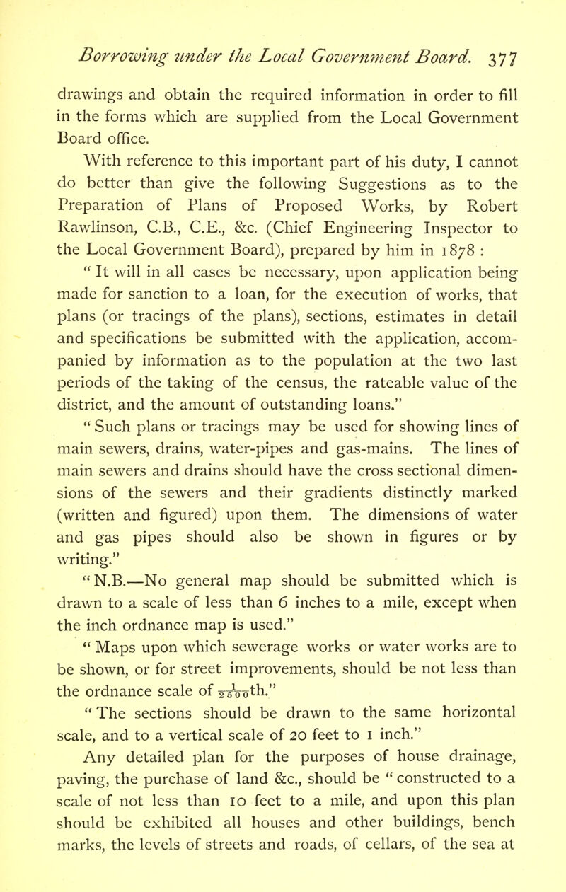 drawings and obtain the required information in order to fill in the forms which are supplied from the Local Government Board office. With reference to this important part of his duty, I cannot do better than give the following Suggestions as to the Preparation of Plans of Proposed Works, by Robert Rawlinson, C.B., C.E., &c. (Chief Engineering Inspector to the Local Government Board), prepared by him in 1878 :  It will in all cases be necessary, upon application being made for sanction to a loan, for the execution of works, that plans (or tracings of the plans), sections, estimates in detail and specifications be submitted with the application, accom- panied by information as to the population at the two last periods of the taking of the census, the rateable value of the district, and the amount of outstanding loans.  Such plans or tracings may be used for showing lines of main sewers, drains, water-pipes and gas-mains. The lines of main sewers and drains should have the cross sectional dimen- sions of the sewers and their gradients distinctly marked (written and figured) upon them. The dimensions of water and gas pipes should also be shown in figures or by writing. N.B.—No general map should be submitted which is drawn to a scale of less than 6 inches to a mile, except when the inch ordnance map is used.  Maps upon which sewerage works or water works are to be shown, or for street improvements, should be not less than the ordnance scale of 2oth.  The sections should be drawn to the same horizontal scale, and to a vertical scale of 20 feet to 1 inch. Any detailed plan for the purposes of house drainage, paving, the purchase of land &c, should be  constructed to a scale of not less than 10 feet to a mile, and upon this plan should be exhibited all houses and other buildings, bench marks, the levels of streets and roads, of cellars, of the sea at