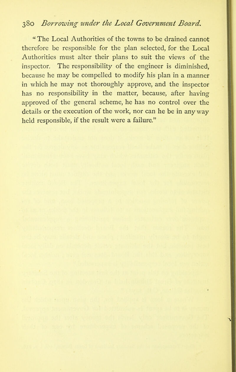  The Local Authorities of the towns to be drained cannot therefore be responsible for the plan selected, for the Local Authorities must alter their plans to suit the views of the inspector. The responsibility of the engineer is diminished, because he may be compelled to modify his plan in a manner in which he may not thoroughly approve, and the inspector has no responsibility in the matter, because, after having approved of the general scheme, he has no control over the details or the execution of the work, nor can he be in any way held responsible, if the result were a failure.
