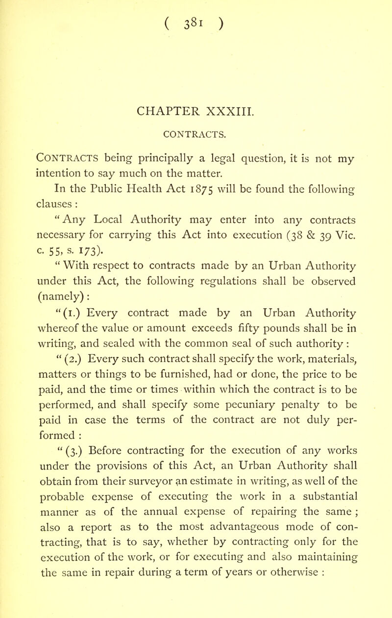 CHAPTER XXXIII. CONTRACTS. CONTRACTS being principally a legal question, it is not my intention to say much on the matter. In the Public Health Act 1875 will be found the following clauses : Any Local Authority may enter into any contracts necessary for carrying this Act into execution (38 & 39 Vic. c. 55, s. 173).  With respect to contracts made by an Urban Authority under this Act, the following regulations shall be observed (namely) : (1.) Every contract made by an Urban Authority whereof the value or amount exceeds fifty pounds shall be in writing, and sealed with the common seal of such authority :  (2.) Every such contract shall specify the work, materials, matters or things to be furnished, had or done, the price to be paid, and the time or times within which the contract is to be performed, and shall specify some pecuniary penalty to be paid in case the terms of the contract are not duly per- formed :  (3.) Before contracting for the execution of any works under the provisions of this Act, an Urban Authority shall obtain from their surveyor an estimate in writing, as well of the probable expense of executing the work in a substantial manner as of the annual expense of repairing the same ; also a report as to the most advantageous mode of con- tracting, that is to say, whether by contracting only for the execution of the work, or for executing and also maintaining the same in repair during a term of years or otherwise :