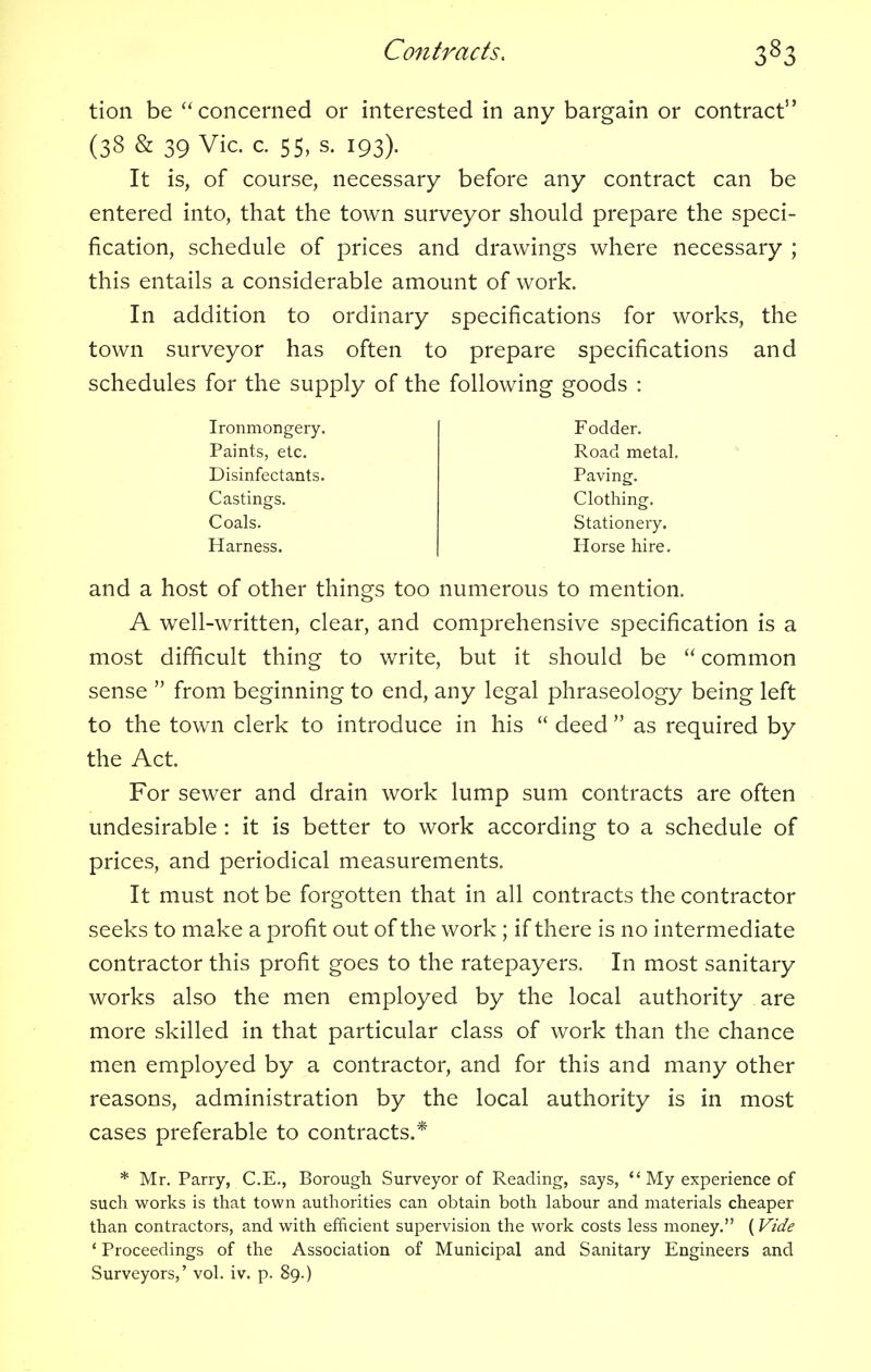 tion be concerned or interested in any bargain or contract It is, of course, necessary before any contract can be entered into, that the town surveyor should prepare the speci- fication, schedule of prices and drawings where necessary ; this entails a considerable amount of work. In addition to ordinary specifications for works, the town surveyor has often to prepare specifications and schedules for the supply of the following goods : and a host of other things too numerous to mention. A well-written, clear, and comprehensive specification is a most difficult thing to write, but it should be common sense from beginning to end, any legal phraseology being left to the town clerk to introduce in his deed as required by the Act. For sewer and drain work lump sum contracts are often undesirable : it is better to work according to a schedule of prices, and periodical measurements. It must not be forgotten that in all contracts the contractor seeks to make a profit out of the work; if there is no intermediate contractor this profit goes to the ratepayers, In most sanitary works also the men employed by the local authority are more skilled in that particular class of work than the chance men employed by a contractor, and for this and many other reasons, administration by the local authority is in most cases preferable to contracts.* * Mr. Parry, C.E., Borough Surveyor of Reading, says, '' My experience of such works is that town authorities can obtain both labour and materials cheaper than contractors, and with efficient supervision the work costs less money. (Vide 1 Proceedings of the Association of Municipal and Sanitary Engineers and Surveyors,' vol. iv. p. 89.) (38 & 39 Vic. c. 55, s. 193). Ironmongery. Paints, etc. Disinfectants. Castings. Coals. Harness. Stationery. Horse hire. Fodder. Road metal. Paving. Clothing.