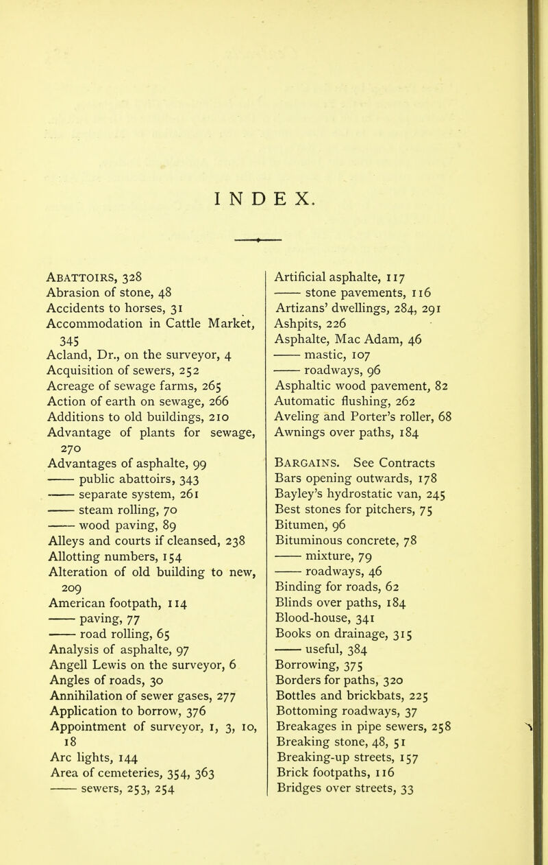 Abattoirs, 328 Abrasion of stone, 48 Accidents to horses, 31 Accommodation in Cattle Market, 345 Acland, Dr., on the surveyor, 4 Acquisition of sewers, 252 Acreage of sewage farms, 265 Action of earth on sewage, 266 Additions to old buildings, 210 Advantage of plants for sewage, 270 Advantages of asphalte, 99 public abattoirs, 343 separate system, 261 steam rolling, 70 wood paving, 89 Alleys and courts if cleansed, 238 Allotting numbers, 154 Alteration of old building to new, 209 American footpath, 114 paving, 77 road rolling, 65 Analysis of asphalte, 97 Angell Lewis on the surveyor, 6 Angles of roads, 30 Annihilation of sewer gases, 277 Application to borrow, 376 Appointment of surveyor, 1, 3, 10, 18 Arc lights, 144 Area of cemeteries, 354, 363 sewers, 253, 254 Artificial asphalte, 117 stone pavements, 116 Artizans' dwellings, 284, 291 Ashpits, 226 Asphalte, Mac Adam, 46 mastic, 107 roadways, 96 Asphaltic wood pavement, 82 Automatic flushing, 262 Aveling and Porter's roller, 68 Awnings over paths, 184 Bargains. See Contracts Bars opening outwards, 178 Bayley's hydrostatic van, 245 Best stones for pitchers, 75 Bitumen, 96 Bituminous concrete, 78 mixture, 79 roadways, 46 Binding for roads, 62 Blinds over paths, 184 Blood-house, 341 Books on drainage, 315 useful, 384 Borrowing, 375 Borders for paths, 320 Bottles and brickbats, 225 Bottoming roadways, 37 Breakages in pipe sewers, 258 Breaking stone, 48, 51 Breaking-up streets, 157 Brick footpaths, 116 Bridges over streets, 33