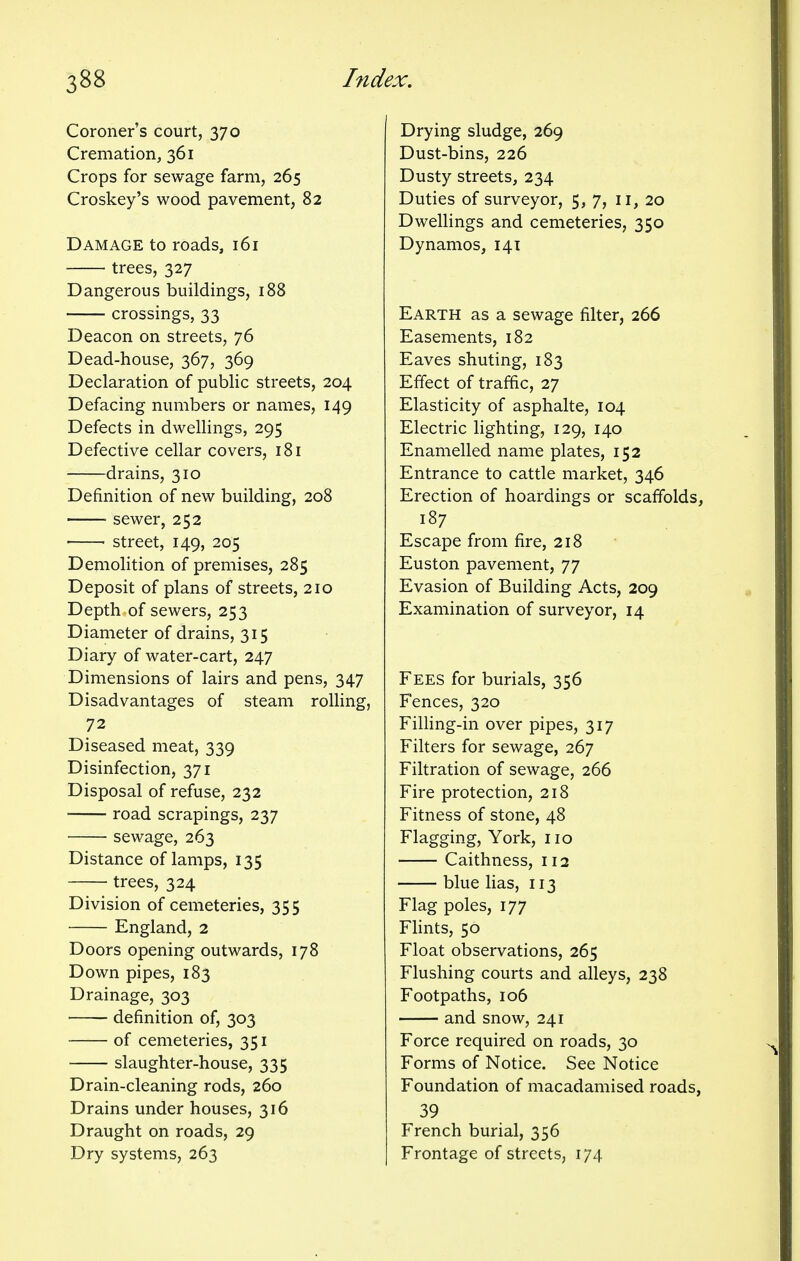Coroner's court, 370 Cremation, 361 Crops for sewage farm, 265 Croskey's wood pavement, 82 Damage to roads, 161 trees, 327 Dangerous buildings, 188 crossings, 33 Deacon on streets, 76 Dead-house, 367, 369 Declaration of public streets, 204 Defacing numbers or names, 149 Defects in dwellings, 295 Defective cellar covers, 181 drains, 310 Definition of new building, 208 ■ sewer, 252 street, 149, 205 Demolition of premises, 285 Deposit of plans of streets, 210 Depth of sewers, 253 Diameter of drains, 315 Diary of water-cart, 247 Dimensions of lairs and pens, 347 Disadvantages of steam rolling, 72 Diseased meat, 339 Disinfection, 371 Disposal of refuse, 232 road scrapings, 237 sewage, 263 Distance of lamps, 135 trees, 324 Division of cemeteries, 355 England, 2 Doors opening outwards, 178 Down pipes, 183 Drainage, 303 definition of, 303 of cemeteries, 351 slaughter-house, 335 Drain-cleaning rods, 260 Drains under houses, 316 Draught on roads, 29 Dry systems, 263 Drying sludge, 269 Dust-bins, 226 Dusty streets, 234 Duties of surveyor, 5, 7, 11, 20 Dwellings and cemeteries, 350 Dynamos, 141 Earth as a sewage filter, 266 Easements, 182 Eaves shuting, 183 Effect of traffic, 27 Elasticity of asphalte, 104 Electric lighting, 129, 140 Enamelled name plates, 152 Entrance to cattle market, 346 Erection of hoardings or scaffolds, 187 Escape from fire, 218 Euston pavement, 77 Evasion of Building Acts, 209 Examination of surveyor, 14 Fees for burials, 356 Fences, 320 Filling-in over pipes, 317 Filters for sewage, 267 Filtration of sewage, 266 Fire protection, 218 Fitness of stone, 48 Flagging, York, no Caithness, 112 blue lias, 113 Flag poles, 177 Flints, 50 Float observations, 265 Flushing courts and alleys, 238 Footpaths, 106 and snow, 241 Force required on roads, 30 Forms of Notice. See Notice Foundation of macadamised roads, 39 French burial, 356 Frontage of streets, 174