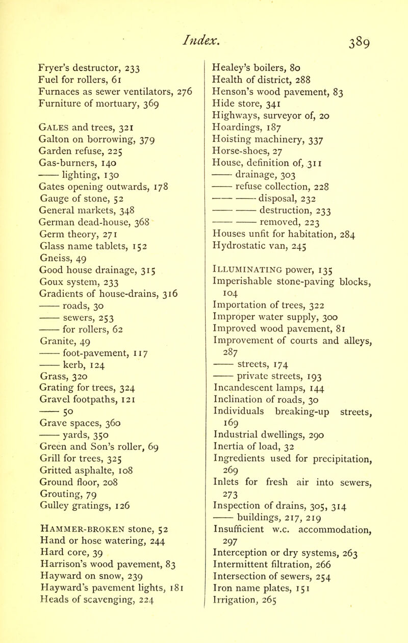 Fryer's destructor, 233 Fuel for rollers, 61 Furnaces as sewer ventilators, 276 Furniture of mortuary, 369 Gales and trees, 321 Galton on borrowing, 379 Garden refuse, 225 Gas-burners, 140 lighting, 130 Gates opening outwards, 178 Gauge of stone, 52 General markets, 348 German dead-house, 368 Germ theory, 271 Glass name tablets, 152 Gneiss, 49 Good house drainage, 315 Goux system, 233 Gradients of house-drains, 316 roads, 30 sewers, 253 for rollers, 62 Granite, 49 foot-pavement, 117 kerb, 124 Grass, 320 Grating for trees, 324 Gravel footpaths, 121 5o Grave spaces, 360 yards, 350 Green and Son's roller, 69 Grill for trees, 325 Gritted asphalte, 108 Ground floor, 208 Grouting, 79 Gulley gratings, 126 Hammer-broken stone, 52 Hand or hose watering, 244 Hard core, 39 Harrison's wood pavement, 83 Hayward on snow, 239 Hayward's pavement lights, 181 Heads of scavenging, 224 Healey's boilers, 80 Health of district, 288 Henson's wood pavement, 83 Hide store, 341 Highways, surveyor of, 20 Hoardings, 187 Hoisting machinery, 337 Horse-shoes, 27 House, definition of, 311 drainage, 303 refuse collection, 228 disposal, 232 destruction, 233 removed, 223 Houses unfit for habitation, 284 Hydrostatic van, 245 Illuminating power, 135 Imperishable stone-paving blocks, 104 Importation of trees, 322 Improper water supply, 300 Improved wood pavement, 81 Improvement of courts and alleys, 287 streets, 174 private streets, 193 Incandescent lamps, 144 Inclination of roads, 30 Individuals breaking-up streets, 169 Industrial dwellings, 290 Inertia of load, 32 Ingredients used for precipitation, 269 Inlets for fresh air into sewers, 273 Inspection of drains, 305, 314 buildings, 217, 219 Insufficient w.c. accommodation, 297 Interception or dry systems, 263 Intermittent filtration, 266 Intersection of sewers, 254 Iron name plates, 151 Irrigation, 265