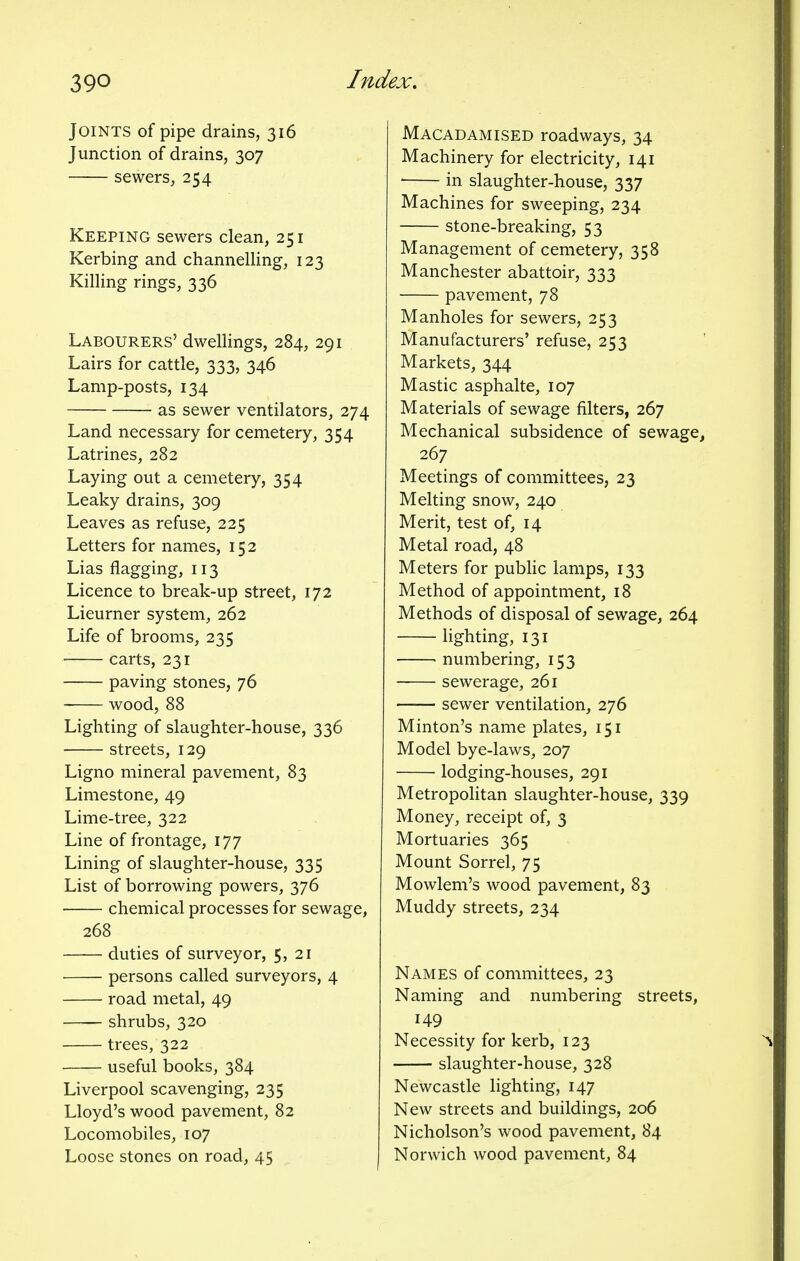 Joints of pipe drains, 316 Junction of drains, 307 sewers, 254 Keeping sewers clean, 251 Kerbing and channelling, 123 Killing rings, 336 Labourers' dwellings, 284, 291 Lairs for cattle, 333, 346 Lamp-posts, 134 • as sewer ventilators, 274 Land necessary for cemetery, 354 Latrines, 282 Laying out a cemetery, 354 Leaky drains, 309 Leaves as refuse, 225 Letters for names, 152 Lias flagging, 113 Licence to break-up street, 172 Lieurner system, 262 Life of brooms, 235 carts, 231 paving stones, 76 wood, 88 Lighting of slaughter-house, 336 streets, 129 Ligno mineral pavement, 83 Limestone, 49 Lime-tree, 322 Line of frontage, 177 Lining of slaughter-house, 335 List of borrowing powers, 376 chemical processes for sewage, 268 duties of surveyor, 5, 21 persons called surveyors, 4 road metal, 49 shrubs, 320 trees, 322 useful books, 384 Liverpool scavenging, 235 Lloyd's wood pavement, 82 Locomobiles, 107 Loose stones on road, 45 Macadamised roadways, 34 Machinery for electricity, 141 ' in slaughter-house, 337 Machines for sweeping, 234 stone-breaking, 53 Management of cemetery, 358 Manchester abattoir, 333 pavement, 78 Manholes for sewers, 253 Manufacturers' refuse, 253 Markets, 344 Mastic asphalte, 107 Materials of sewage filters, 267 Mechanical subsidence of sewage 267 Meetings of committees, 23 Melting snow, 240 Merit, test of, 14 Metal road, 48 Meters for public lamps, 133 Method of appointment, 18 Methods of disposal of sewage, 264 lighting, 131 numbering, 153 sewerage, 261 sewer ventilation, 276 Minton's name plates, 151 Model bye-laws, 207 lodging-houses, 291 Metropolitan slaughter-house, 339 Money, receipt of, 3 Mortuaries 365 Mount Sorrel, 75 Mowlem's wood pavement, 83 Muddy streets, 234 Names of committees, 23 Naming and numbering streets, 149 Necessity for kerb, 123 slaughter-house, 328 Newcastle lighting, 147 New streets and buildings, 206 Nicholson's wood pavement, 84 Norwich wood pavement, 84