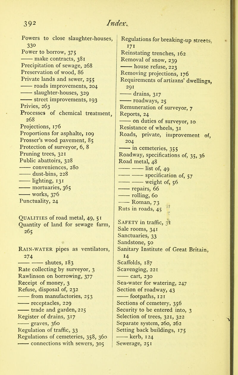 Powers to close slaughter-houses, 33o Power to borrow, 375 make contracts, 381 Precipitation of sewage, 268 Preservation of wood, 86 Private lands and sewer, 255 roads improvements, 204 slaughter-houses, 329 street improvements, 193 Privies, 263 Processes of chemical treatment, 268 Projections, 176 Proportions for asphalte, 109 Prosser's wood pavement, 85 Protection of surveyor, 6, 8 Pruning trees, 321 Public abattoirs, 328 conveniences, 280 dust-bins, 228 lighting, 131 mortuaries, 365 works, 376 Punctuality, 24 Qualities of road metal, 49, 51 Quantity of land for sewage farm, 265 Rain-water pipes as ventilators, 274 shutes, 183 Rate collecting by surveyor, 3 Rawlinson on borrowing, 377 Receipt of money, 3 Refuse, disposal of, 232 from manufactories, 253 receptacles, 229 trade and garden, 225 Register of drains, 317 graves, 360 Regulation of traffic, 33 Regulations of cemeteries, 358, 360 connections with sewers, 305 Regulations for breaking-up streets; 171 Reinstating trenches, 162 Removal of snow, 239 house refuse, 223 Removing projections, 176 Requirements of artizans' dwellings, 291 drains, 317 roadways, 25 Remuneration of surveyor, 7 Reports, 24 on duties of surveyor, 10 Resistance of wheels, 31 Roads, private, improvement of, 204 in cemeteries, 355 Roadway, specifications of, 35, 36 Road metal, 48 list of, 49 specification of, 57 weight of, 56 repairs, 66 rolling, 60 Roman, 73 Ruts in roads, 45 1 Safety in traffic, 5^ Sale rooms, 341 Sanctuaries, 33 Sandstone, 50 Sanitary Institute of Great Britain, 14 Scaffolds, 187 Scavenging, 221 cart, 230 Sea-water for watering, 247 Section of roadway, 43 footpaths, 121 Sections of cemetery, 356 Security to be entered into, 3 Selection of trees, 321, 322 Separate system, 260, 262 Setting back buildings, 175 ■ kerb, 124 Sewerage, 251