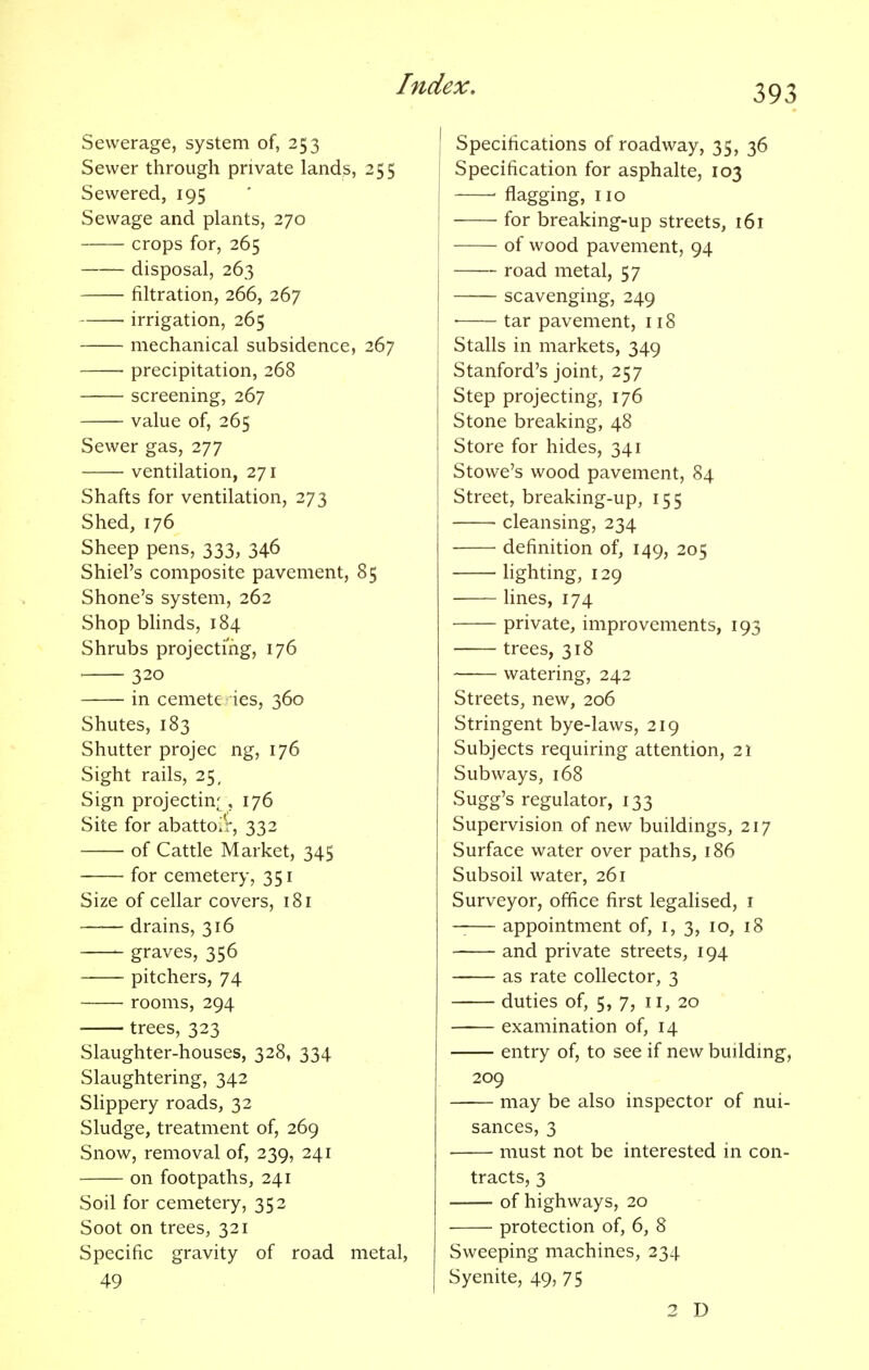 Sewerage, system of, 253 Sewer through private lands, 255 Sewered, 195 Sewage and plants, 270 crops for, 265 disposal, 263 filtration, 266, 267 irrigation, 265 mechanical subsidence, 267 precipitation, 268 screening, 267 value of, 265 Sewer gas, 277 ventilation, 271 Shafts for ventilation, 273 Shed, 176 Sheep pens, 333, 346 Shiel's composite pavement, 85 Shone's system, 262 Shop blinds, 184 Shrubs projecting, 176 320 in cemetc ies, 360 Shutes, 183 Shutter projec ng, 176 Sight rails, 25, Sign projecting, 176 Site for abattoir, 332 of Cattle Market, 345 for cemetery, 351 Size of cellar covers, 181 drains, 316 graves, 356 pitchers, 74 rooms, 294 trees, 323 Slaughter-houses, 328, 334 Slaughtering, 342 Slippery roads, 32 Sludge, treatment of, 269 Snow, removal of, 239, 241 on footpaths, 241 Soil for cemetery, 352 Soot on trees, 321 Specific gravity of road metal, 49 Specifications of roadway, 35, 36 Specification for asphalte, 103 ■ flagging, no for breaking-up streets, 161 of wood pavement, 94 road metal, 57 scavenging, 249 ■ tar pavement, 118 Stalls in markets, 349 Stanford's joint, 257 Step projecting, 176 Stone breaking, 48 Store for hides, 341 Stowe's wood pavement, 84 Street, breaking-up, 155 cleansing, 234 definition of, 149, 205 lighting, 129 lines, 174 private, improvements, 193 trees, 318 watering, 242 Streets, new, 206 Stringent bye-laws, 219 Subjects requiring attention, 21 Subways, 168 Sugg's regulator, 133 Supervision of new buildings, 217 Surface water over paths, 186 Subsoil water, 261 Surveyor, office first legalised, 1 —— appointment of, 1, 3, 10, 18 and private streets, 194 as rate collector, 3 duties of, 5, 7, 11, 20 examination of, 14 entry of, to see if new building, 209 may be also inspector of nui- sances, 3 must not be interested in con- tracts, 3 of highways, 20 protection of, 6, 8 Sweeping machines, 234 Syenite, 49, 75 2 D