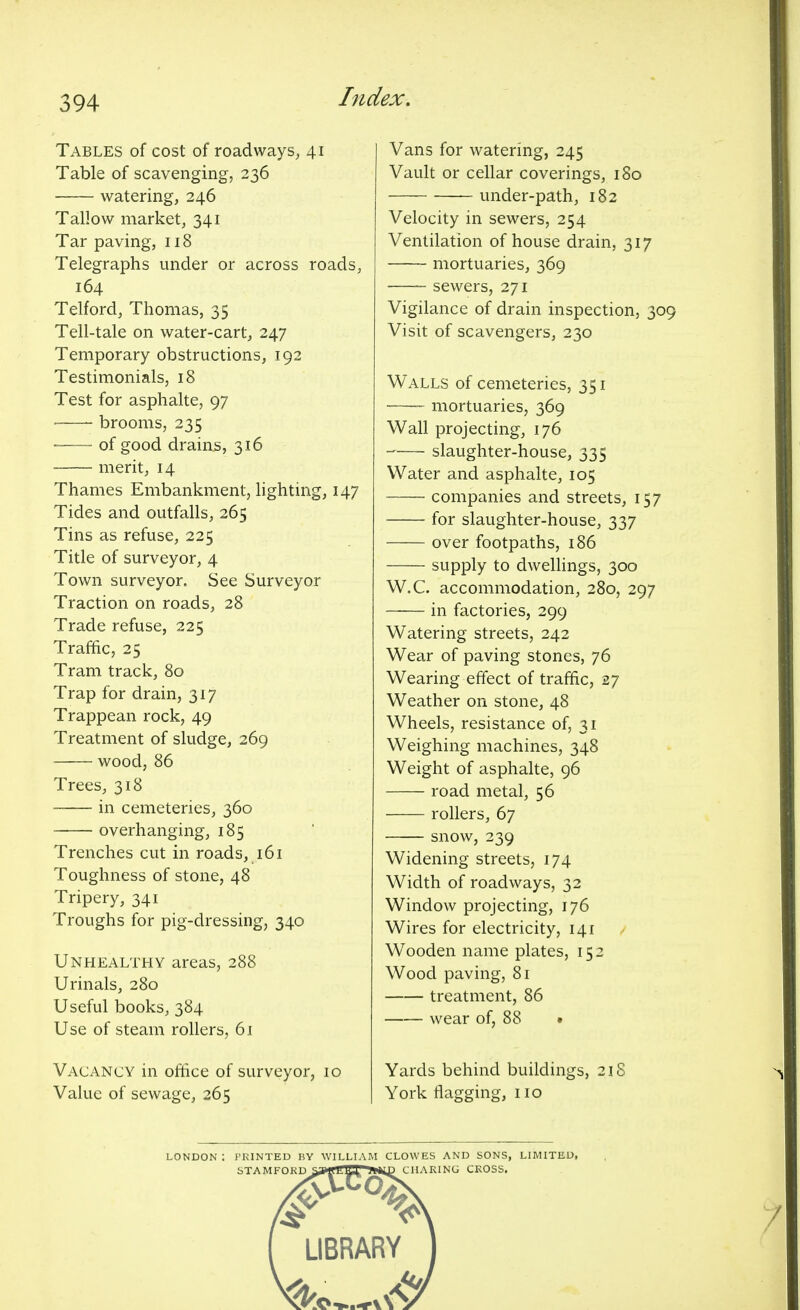 Tables of cost of roadways, 41 Table of scavenging, 236 watering, 246 Tallow market, 341 Tar paving, 118 Telegraphs under or across roads, 164 Telford, Thomas, 35 Tell-tale on water-cart, 247 Temporary obstructions, 192 Testimonials, 18 Test for asphalte, 97 brooms, 235 of good drains, 316 merit, 14 Thames Embankment, lighting, 147 Tides and outfalls, 265 Tins as refuse, 225 Title of surveyor, 4 Town surveyor. See Surveyor Traction on roads, 28 Trade refuse, 225 Traffic, 25 Tram track, 80 Trap for drain, 317 Trappean rock, 49 Treatment of sludge, 269 wood, 86 Trees, 318 in cemeteries, 360 ■ overhanging, 185 Trenches cut in roads, 161 Toughness of stone, 48 Tripery, 341 Troughs for pig-dressing, 340 Unhealthy areas, 288 Urinals, 280 Useful books, 384 Use of steam rollers, 61 Vacancy in office of surveyor, 10 Value of sewage, 265 Vans for watering, 245 Vault or cellar coverings, 180 under-path, 182 Velocity in sewers, 254 Ventilation of house drain, 317 mortuaries, 369 —— sewers, 271 Vigilance of drain inspection, 309 Visit of scavengers, 230 Walls of cemeteries, 351 mortuaries, 369 Wall projecting, 176 -—- slaughter-house, 335 Water and asphalte, 105 companies and streets, 157 for slaughter-house, 337 over footpaths, 186 supply to dwellings, 300 W.C. accommodation, 280, 297 in factories, 299 Watering streets, 242 Wear of paving stones, 76 Wearing effect of traffic, 27 Weather on stone, 48 Wheels, resistance of, 31 Weighing machines, 348 Weight of asphalte, 96 road metal, 56 rollers, 67 snow, 239 Widening streets, 174 Width of roadways, 32 Window projecting, 176 Wires for electricity, 141 Wooden name plates, 152 Wood paving, 81 treatment, 86 wear of, 88 • Yards behind buildings, 21S York flagging, no LONDON I PRINTED BY WILLIAM CLOWES AND SONS, LIMITED, STAMFORD SaMrtilOl 9**4D CHARING CKOSS.