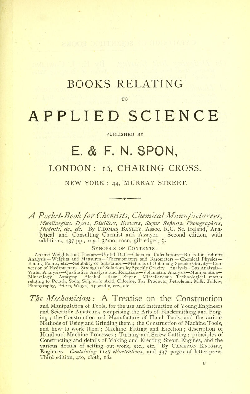 BOOKS RELATING APPLIED SCIENCE PUBLISHED BY E. & F. N. SPON, LONDON: 16, CHARING CROSS. NEW YORK : 44, MURRAY STREET. A Pocket-Book for Chemists, Chemical Manufacturers, Metallurgists, Dyers, Distillers, Brewers, Sugar Refiners, Photographers, Students, etc., etc. By Thomas Bayley, Assoc. R.C, Sc. Ireland, Ana- lytical and Consulting Chemist and Assayer. Second edition, with additions, 437 pp., royal 32mo, roan, gilt edges, 5-r. Synopsis of Contents : Atomic Weights and Factors—Useful Data—Chemical Calculations—Rules for Indirect Analysis — Weights and Measures — Thermometers and Barometers — Chemical Physics — Boiling Points, etc.—Solubility of Substances—Methods of Obtaining Specific Gravity—Con- version of Hydrometers—Strength of Solutions by Specific Gravity—Analysis—Gas Analysis— Water Analysis—Qualitative Analysis and Reactions—Volumetric'Analysis—Manipulation— Mineralogy — Assaying — Alcohol — Beer — Sugar — Miscellaneous Technological matter relating to Potash, Soda, Sulphuric Acid, Chlorine, Tar Products, Petroleum, Milk, Tallow, Photography, Prices, Wages, Appendix, etc, etc. The Mechanician: A Treatise on the Construction and Manipulation of Tools, for the use and instruction of Young Engineers and Scientific Amateurs, comprising the Arts of Blacksmithing and Forg- ing ; the Construction and Manufacture of Hand Tools, and the various Methods of Using and Grinding them ; the Construction of Machine Tools, and how to work them ; Machine Fitting and Erection ; description of Hand and Machine Processes ; Turning and Screw Cutting ; principles of Constructing and details of Making and Erecting Steam Engines, and the various details of setting out work, etc., etc. By Cameron Knight, Engineer. Containing 1147 illustrations, and 397 pages of letter-press. Third edition, 4to, cloth, iSs. B