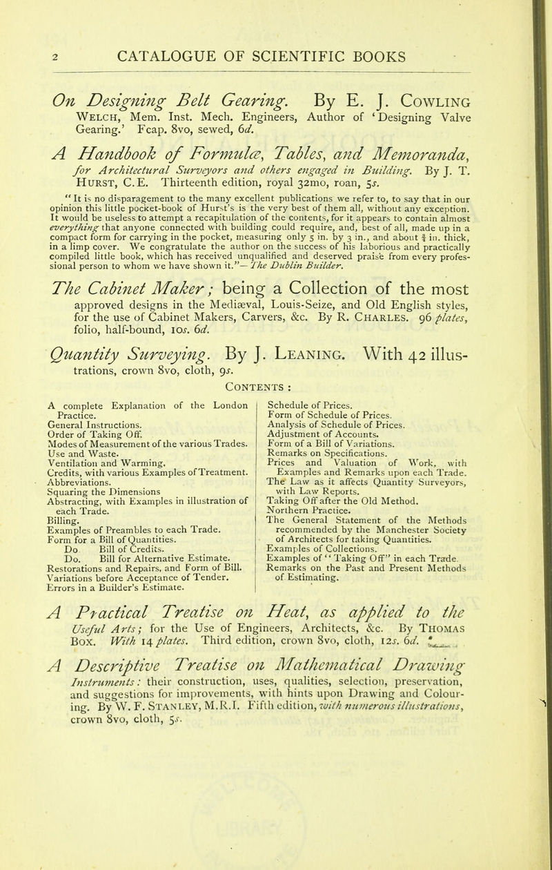 On Designing Belt Gearing. By E. J. Cowling Welch, Mem. Inst. Mech. Engineers, Author of 'Designing Valve Gearing.' Fcap. 8vo, sewed, 6d. A Handbook of Formulcz, Tables, aitd Memoranda, for Architectural Surveyors and others engaged in Building. By J. T. Hurst, C.E. Thirteenth edition, royal 32mo, roan, $s.  It is no disparagement to the many excellent publications we refer to, to say that in our opinion this little pocket-book of Hurst's is the very best of them all, without any exception. It would be useless to attempt a recapitulation of the contents, for it appears to contain almost everything that anyone connected with building could require, and, best of all, made up in a compact form for carrying in the pocket, measuring only 5 in. by 3 in., and about f in. thick, in a limp cover. We congratulate the author on the success of his laborious and practically compiled little book, which has received unqualified and deserved praise from every profes- sional person to whom we have shown it.— The Dublin Builder. The Cabinet Maker; being a Collection of the most approved designs in the Mediaeval, Louis-Seize, and Old English styles, for the use of Cabinet Makers, Carvers, &c. By R. Charles. 96 plates, folio, half-bound, \os. 6d. Quantity Surveying. By J. Leaning. With 42 illus- trations, crown 8vo, cloth, gs. Contents: A complete Explanation of the London Practice. General Instructions. Order of Taking Off. Modes of Measurement of the various Trades. Use and Waste. Ventilation and Warming. Credits, with various Examples of Treatment. Abbreviations. Squaring the Dimensions Abstracting, with Examples in illustration of each Trade. Billing. Examples of Preambles to each Trade. Form for a Bill of Quantities. Do. Bill of Credits. Do. Bill for Alternative Estimate. Restorations and Repairs, and Form of Bill. Variations before Acceptance of Tender. Errors in a Builder's Estimate. Schedule of Prices. Form of Schedule of Prices. Analysis of Schedule of Prices. Adjustment of Accounts. Form of a Bill of Variations. Remarks on Specifications. Prices and Valuation of Work, with Examples and Remarks upon each Trade. The Law as it affects Quantity Surveyors, with Law Reports. Taking Off after the Old Method. Northern Practice. The General Statement of the Methods recommended by the Manchester Society of Architects for taking Quantities. Examples of Collections. Examples of  Taking Off in each Trade. Remarks on the Past and Present Methods of Estimating. A Ptactical Treatise 071 Heat, as applied to the Useful Arts; for the Use of Engineers, Architects, &c. By Thomas Box. With 14 plates. Third edition, crown 8vo, cloth, \2s. 6d. * A Descriptive Treatise on Mathematical Drawing Instruments: their construction, uses, qualities, selection, preservation, and suggestions for improvements, with hints upon Drawing and Colour- ing. By W. F. Stanley, M.R.I. Fifth edition, with numerous illustrations, crown 8vo, cloth, 5s.