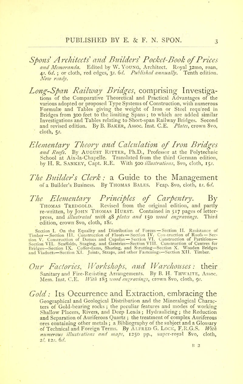 Spons Architects and Builders Pocket-Book of Prices and Memoranda. Edited by W. Young, Architect. Royal 321110, roan, 4 s. 6d. ; or cloth, red edges, 3^. 6d. Published annually. Tenth edition. Now ready. Long-Span Railway Bridges, comprising Investiga- tions of the Comparative Theoretical and Practical Advantages of the various adopted or proposed Type Systems of Construction, with numerous Formulae and Tables giving the weight of Iron or Steel required in Bridges from 300 feet to the limiting Spans ; to which are added similar Investigations and Tables relating to Short-span Railway Bridges. Second and revised edition. By B. Baker, Assoc. Inst. C.E. Plates, crown 8vo, cloth, 5^. Elementary Theory and Calculation of Iron Bridges and Roofs. By August Ritter, Ph.D., Professor at the Polytechnic School at Aix-la-Chapelle. Translated from the third German edition, by H. R. Sankey, Capt. R.E. With 500 illustrations, 8vo, cloth, 15.C The Builder s Clerk : a Guide to the Management of a Builder's Business. By ThOiMAS Bales. Fcap. 8vo, cloth, is. 6d. The Elementary Principles of Carpentry. By Thomas Tredgold. Revised from the original edition, and partly re-written, by John Thomas Hurst. Contained in 517 pages of letter- press, and illustrated with 48 plates and 150 wood engravings. Third edition, crown 8vo, cloth, \%s. Section I. On the Equality and Distribution of Forces — Section II. Resistance of Timber — Section III. Construction of Floors—Section IV. Conduction of Roofs—Sec- tion V. Construction of Domes and Cupolas — Section VI. Construction of Partitions— Section VII. Scaffolds, Staging, and Gantries—Section VIII. Construction of Centres for Bridges—Section IX. Coffer-dams, Shoring, and Strutting—Section X. Wooden Bridges and Viaducts—Section XI. Joints, Straps, and other Fastenings—Section XII. Timber. Our Factories, Workshops, and Warehouses: their Sanitary and Fire-Resisting Arrangements. By B. H. Thwaite, Assoc. Mem. Inst. C.E. With 183 wood engravings, crown 8vo, cloth, 9^. Gold: Its Occurrence and Extraction, embracing the Geographical and Geological Distribution and the Mineralogical Charac- ters of Gold-bearing rocks ; the peculiar features and modes of working Shallow Placers, Rivers, and Deep Leads ; Hydraulicing; the Reduction and Separation of Auriferous Quartz ; the treatment of complex Auriferous ores containing other metals ; a Bibliography of the subject and a Glossary of Technical and Foreign Terms. By Alfred G. Lock, F.R.G.S. With numerous illustrations and maps, 1250 pp., super-royal 8vo, cloth, 2/. I2s. 6d. 15 2
