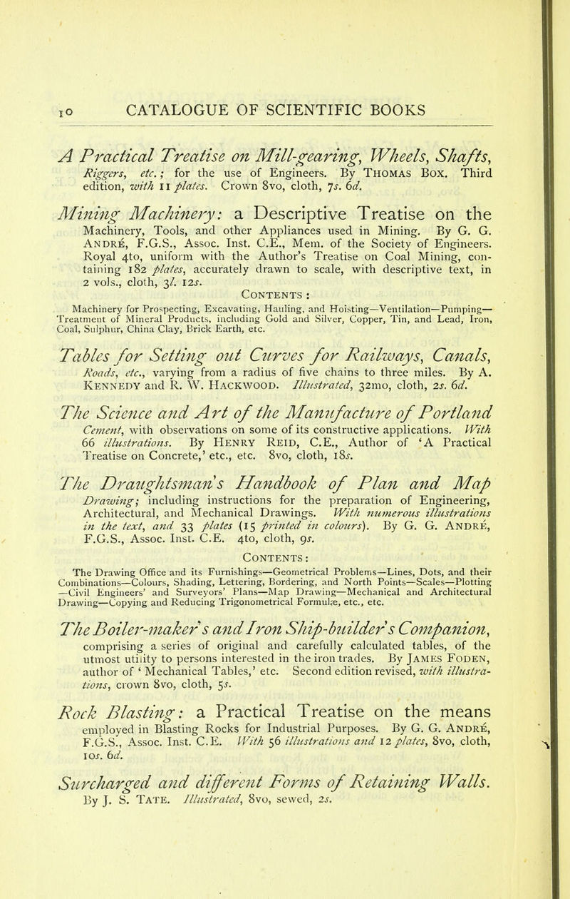 A Practical Treatise on Mill-gearing, Wheels, Shafts, Riggers, etc.; for the use of Engineers. By Thomas Box. Third edition, with 11 plates. Crown 8vo, cloth, Js. 6d. Mining Machinery: a Descriptive Treatise on the Machinery, Tools, and other Appliances used in Mining. By G. G. Andre, F.G.S., Assoc. Inst. C.E., Mem. of the Society of Engineers. Royal 4to, uniform with the Author's Treatise on Coal Mining, con- taining 182 plates, accurately drawn to scale, with descriptive text, in 2 vols., cloth, 3/. \2s. Contents: Machinery for Prospecting, Excavating, Hauling, and Hoisting—Ventilation—Pumping— Treatment of Mineral Products, including Gold and Silver, Copper, Tin, and Lead, Iron, Coal, Sulphur, China Clay, Brick Earth, etc. Tables for Setting out Curves for Railways, Canals, Roads, etc., varying from a radius of five chains to three miles. By A. Kennedy and R. W. Hackwood. Illustrated, 32mo, cloth, 2s. 6d. The Science and Art of the Manufacture of Portla7td Cement, with observations on some of its constructive applications. With 66 illustrations. By Henry Reid, C.E., Author of 'A Practical Treatise on Concrete,' etc., etc. 8vo, cloth, iSs. The Draughtsman s Handbook of Plan and Map Drawing', including instructions for the preparation of Engineering, Architectural, and Mechanical Drawings. With nutnerous illustrations in the text, and 33 plates (15 printed in colours). By G. G. Andre, F.G.S., Assoc. Inst. C.E. 410, cloth, gs. Contents : The Drawing Office and its Furnishings—Geometrical Problems—Lines, Dots, and their Combinations—Colours, Shading, Lettering, Bordering, and North Points—Scales—Plotting —Civil Engineers' and Surveyors' Plans—Map Drawing—Mechanical and Architectural Drawing—Copying and Reducing Trigonometrical Formulae, etc., etc. The Boiler-maker s andiron Ship-builder s Companion, comprising a series of original and carefully calculated tables, of the utmost utility to persons interested in the iron trades. By James Foden, author of ' Mechanical Tables,' etc. Second edition revised, with illustra- tions, crown 8vo, cloth, $s. Pock Blasting: a Practical Treatise on the means employed in Blasting Rocks for Industrial Purposes. By G. G. Andre, F.G.S., Assoc. Inst. C.E. With 56 illustrations and 12plates, 8vo, cloth, 10s. 6d. Surcharged a?id different Forms of Retaining Walls. By J. S. Tate. Illustrated, 8vo, sewed, 2s.