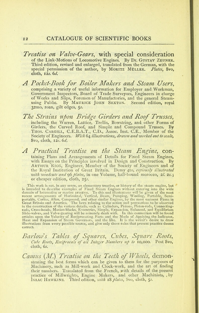 Treatise on Valve-Gears, with special consideration of the Link-Motions of Locomotive Engines. By Dr. Gustav Zeuner. Third edition, revised and enlarged, translated from the German, with the special permission of the author, by Moritz Muller. Plates, 8vo, cloth, 12s. 6d. A Pocket-Book for Boiler Makers and Steam Users, comprising a variety of useful information for Employer and Workman, Government Inspectors, Board of Trade Surveyors, Engineers in charge of Works and Slips, Foremen of Manufactories, and the general Steam- using Public. By Maurice John Sexton. Second edition, royal 32mo, roan, gilt edges, 5-r. The Strains upon Bridge Girders and Roof Trusses, including the Warren, Lattice, Trellis, Bowstring, and other Forms of Girders, the Curved Roof, and Simple and Compound Trusses. By Thos. Cargill, C.E.B.A.T., CD., Assoc. Inst. C.E., Member of the Society of Engineers. With 64 illustrations, drawn and worked out to scale, 8vo, cloth, 12s. 6d. A Practical Treatise on the Steam Engine, con- taining Plans and Arrangements of Details for Fixed Steam Engines, with Essays on the Principles involved in Design and Construction. By Arthur Rigg, Engineer, Member of the Society of Engineers and of the Royal Institution of Great Britain. Demy 4to, copiously illustrated with woodcuts and 96 plates, in one Volume, half-bound morocco, 2/. 2s.; or cheaper edition, cloth, 2$s. This work is not, in any sense, an elementary treatise, or history of the steam engine, but is intended to describe examples of Fixed Steam Engines without entering into the wide domain of locomotive or marine practice. To this end illustrations will be given of the most recent arrangements of Horizontal, Vertical, Beam, Pumping, Winding, Portable, Semi- portable, Corliss, Allen, Compound, and other similar Engines, by the most eminent Firms in Great Britain and America. The laws relating to the action and precautions to be observed in the construction of the various details, such as Cylinders, Pistons, Piston-rods, Connecting- rods, Cross-heads, Motion-blocks, Eccentrics, Simple, Expansion, Balanced, and Equilibrium Slide-valves, and Valve-gearing will be minutely dealt with. In this connection will be found articles upon the Velocity of Reciprocating Parts and the Mode of Applying the Indicator, Heat and Expansion of Steam Governors, and the like. It is the writer's desire to draw illustrations from every possible source, and give only those rules that present practice deems correct. Barlow s Tables of Squares, Cubes, Square Roots, Cube Roots, Reciprocals of all Integer Numbers up to 10,000. Post 8vo, cloth, 6s. Camus (M.) Treatise on the Teeth of Wheels, demon- strating the best forms which can be given to them for the purposes of Machinery, such as Mill-work and Clock-work, and the art of finding their numbers. Translated from the French, with details of the present practice of Millwrights, Engine Makers, and other Machinists, . by Isaac Hawkins-. Third edition, with 18 plates, Svo, cloth, $s.
