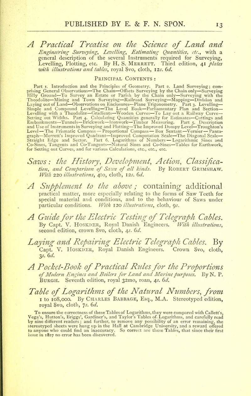 A Practical Treatise on the Science of Land and Engineering Surveying, Levelling, Estimating Quantities, etc., with a general description of the several Instruments required for Surveying, Levelling, Plotting, etc. By H. S. Merrett. Third edition, 41 plates with illustrations and tables, royal 8vo, cloth, 12s. 6d. Principal Contents : Part 1. Introduction and the Principles of Geometry. Part 2. Land Surveying; com- prising General Observations—The Chain—Offsets Surveying by the Chain only—Surveying Hilly Ground—To Survey an Estate or Parish by the Chain only—Surveying with the Theodolite—Mining and Town Surveying—Railroad Surveying—Mapping—Division and Laying out of Land—Observations on Enclosures—Plane Trigonometry. Part 3. Levelling— Simple and Compound Levelling—The Level Book—Parliamentary Plan and Section— Levelling with a Theodolite—Gradients—Wooden Curves—To Layout a Railway Curve— Setting out Widths. Part 4. Calculating Quantities generally for Estimates—Cuttings and Embankments—Tunnels—Brickwork—Ironwork—Timber Measuring. Part 5. Description and Use of Instruments in Surveying and Plotting—The Improved Dumpy Level—Troughton's Level — The Prismatic Compass — Proportional Compass—Box Sextant—Vernier—Panta- graph—Merrett's Improved Quadrant—Improved Computation Scale—The Diagonal Scale— Straight Edge and Sector. Part 6. Logarithms of Numbers — Logarithmic Sines and Co-Sines, Tangents and Co-Tangents—Natural Sines and Co-Sines—Tables for Earthwork, for Setting out Curves, and for various Calculations, etc., etc., etc. Saws: the History, Development, Action, Classifica- tion, and Comparison of Saws of all kinds. By Robert Grimshaw. With 220 illustrations, 4to, cloth, \2s. 6d. A Supplement to the above; containing additional practical matter, more especially relating to the forms of Saw Teeth for special material and conditions, and to the behaviour of Saws under particular conditions. With 120 illustrations, cloth, gs. A Guide for the Electric Testing of Telegraph Cables. By Capt. V. Hoskicer, Royal Danish Engineers. With illustrations, second edition, crown 8vo, cloth, 4^. 6d. Laying and Repairing Electric Telegraph Cables. By Capt. V. Hoskicer, Royal Danish Engineers. Crown 8vo, cloth, y. 6d. A Pocket-Book of Practical Rules for the Proportions of Modem Engines and Boilers for Land and Marine purposes. By N. P. Burgh. Seventh edition, royal 32mo, roan, 4s. 6d. Table of Logarithms of the Natural Numbers, from 1 to 108,000. By Charles Babbage, Esq., M.A. Stereotyped edition, royal 8vo, cloth, Js. 6d. To ensure the correctness of these Tables of Logarithms, they were compared with Callett's, Vega's, Hutton's, Briggs', Gardiner's, and Taylor's Tables of- Logarithms, and carefully read by nine different readers ; and further, to remove any possibility of an error remaining, the stereotyped sheets were hung up in the Hall at Cambridge University, and a reward offered to anyone who could find an inaccuracy. So correct are these Tables, that since their first issue in 1827 no error has been discovered.
