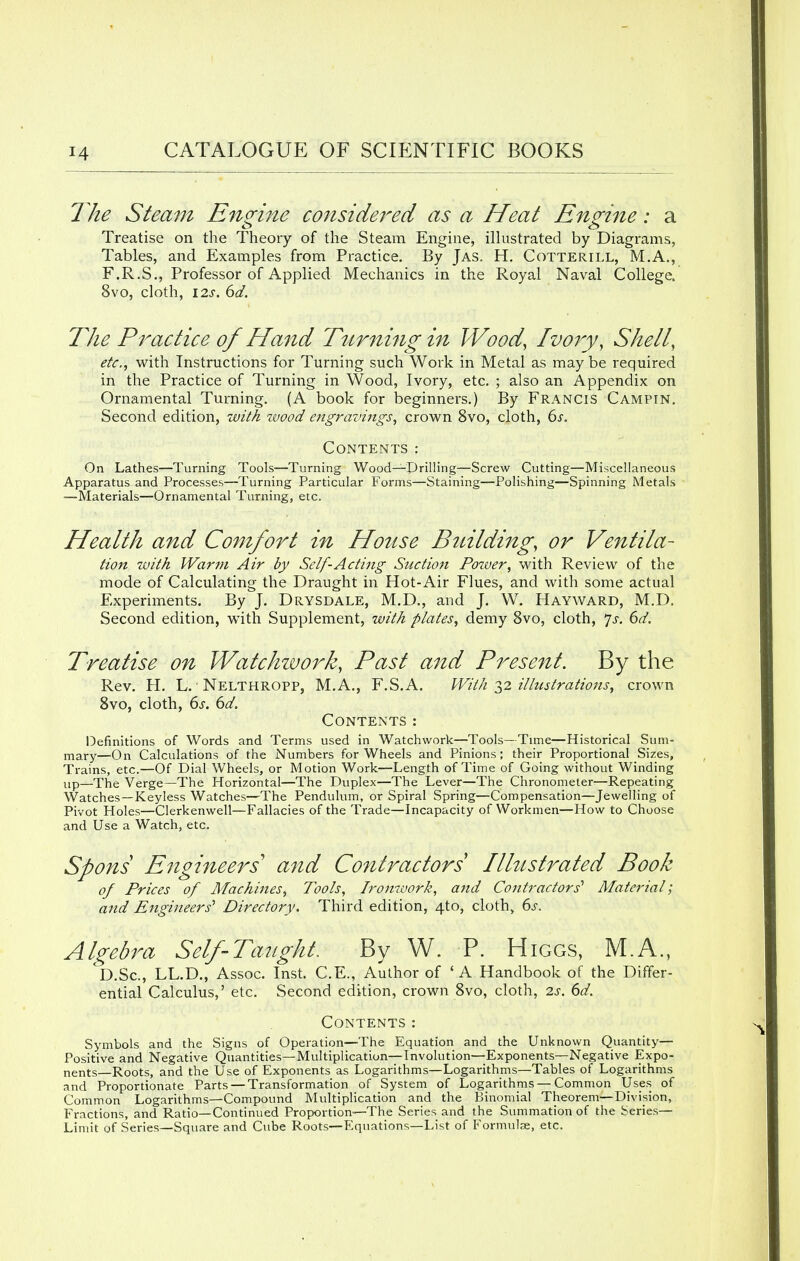 The Steam Engine considered as a Heat Engine: a Treatise on the Theory of the Steam Engine, illustrated by Diagrams, Tables, and Examples from Practice. By Jas. H. Cotterill, M.A., F.R.S., Professor of Applied Mechanics in the Royal Naval College. 8vo, cloth, 12s. 6d. The Practice of Hand Turning in Wood, Ivory, Shell, etc., with Instructions for Turning such Work in Metal as maybe required in the Practice of Turning in Wood, Ivory, etc. ; also an Appendix on Ornamental Turning. (A book for beginners.) By Francis Campin. Second edition, with zvood engravings, crown 8vo, cloth, 6s. Contents: On Lathes—Turning Tools—Turning Wood—Drilling—Screw Cutting—Miscellaneous Apparatus and Processes—Turning Particular Forms—Staining—Polishing—Spinning Metals —Materials—Ornamental Turning, etc. Health and Comfort in House Building, or Ventila- tion -with Warm Air by Self-Acting Suction Power, with Review of the mode of Calculating the Draught in Hot-Air Flues, and with some actual Experiments. By J. Drysdale, M.D., and J. W. Hayward, M.D. Second edition, with Supplement, with plates, demy 8vo, cloth, Js. 6d. Treatise on Watchwork, Past and Present. By the Rev. H. L. • Nelthropp, M.A., F.S.A. With 32 illustrations, crown 8vo, cloth, 6s. 6d. Contents: Definitions of Words and Terms used in Watchwork—Tools—Time—Historical Sum- mary—On Calculations of the Numbers for Wheels and Pinions; their Proportional Sizes, Trains, etc.—Of Dial Wheels, or Motion Work—Length of Time of Going without Winding up—The Verge—The Horizontal—The Duplex—The Lever—The Chronometer—Repeating Watches —Keyless Watches—The Pendulum, or Spiral Spring—Compensation—Jewelling of Pivot Holes—Clerkenwell—Fallacies of the Trade—Incapacity of Workmen—How to Choose and Use a Watch, etc. Spons Engineers'1 and Contractors Illustrated Book of Prices of Machines, Tools, Ironwork, and Contractors' Material', and Engineers'1 Directory. Third edition, 4to, cloth, 6s. Algebra Self Taught. By W. P. Higgs, M.A., D.Sc, LL.D., Assoc. Inst. C.E., Author of ' A Handbook of the Differ- ential Calculus,' etc. Second edition, crown 8vo, cloth, 2s. 6d. Contents: Symbols and the Signs of Operation—The Equation and the Unknown Quantity— Positive and Negative Quantities—Multiplication—Involution—-Exponents—Negative Expo- nents—Roots, and the Use of Exponents as Logarithms—Logarithms—Tables of Logarithms and Proportionate Parts — Transformation of System of Logarithms—Common Uses of Common Logarithms—Compound Multiplication and the Binomial Theorem—Division, Fractions, and Ratio—Continued Proportion—The Series and the Summation of the Series— Limit of Series—Square and Cube Roots—Equations—List of Formulae, etc.