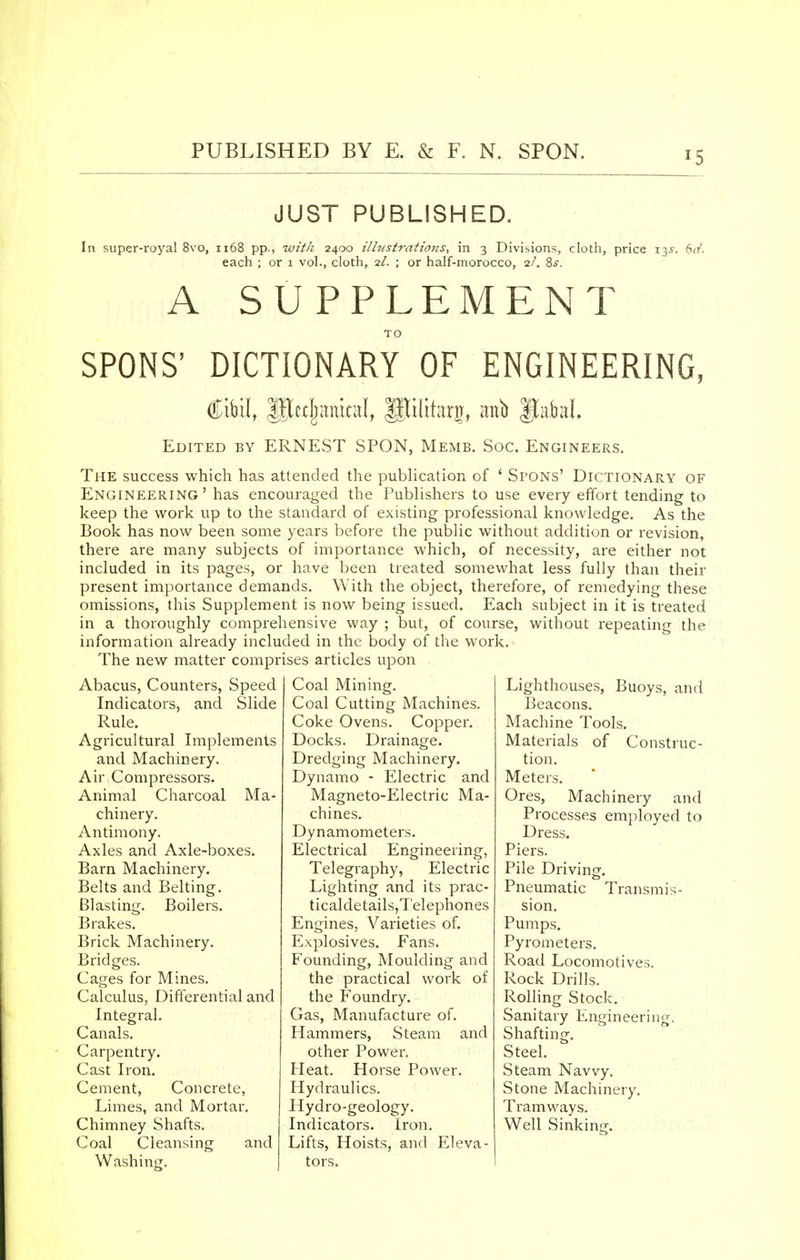 JUST PUBLISHED. In super-royal 8vo, 1168 pp., with 2400 illustrations, in 3 Divisions, cloth, price 13^-. 6d. each ; or 1 vol., cloth, 2/. ; or half-morocco, 2/. Ss. A SUPPLEMENT SPONS' DICTIONARY OF ENGINEERING, (CHI, IJte^ankd, gjilitarjr, anb |tafeal Edited by ERNEST SPON, Memb. Soc. Engineers. The success which has attended the publication of ' Spons' Dictionary of Engineering' has encouraged the Publishers to use every effort tending to keep the work up to the standard of existing professional knowledge. As the Book has now been some years before the public without addition or revision, there are many subjects of importance which, of necessity, are either not included in its pages, or have been treated somewhat less fully than their present importance demands. With the object, therefore, of remedying these omissions, this Supplement is now being issued. Each subject in it is treated in a thoroughly comprehensive way ; but, of course, without repeating the information already included in the body of the work. The new matter comprises articles upon Abacus, Counters, Speed Indicators, and Slide Rule. Agricultural Implements and Machinery. Air Compressors. Animal Charcoal Ma- chinery. Antimony, Axles and Axle-boxes. Barn Machinery. Belts and Belting. Blasting. Boilers. Brakes. Brick Machinery. Bridges. Cages for Mines. Calculus, Differential and Integral. Canals. Carpentry. Cast Iron. Cement, Concrete, Limes, and Mortar. Chimney Shafts. Coal Cleansing and Washing. Coal Mining. Coal Cutting Machines. Coke Ovens. Copper. Docks. Drainage. Dredging Machinery. Dynamo - Electric and Magneto-Electric Ma- chines. Dynamometers. Electrical Engineering, Telegraphy, Electric Lighting and its prac- ticaldetails,Telephones Engines, Varieties of. Explosives. Fans. Founding, Moulding and the practical work of the Foundry. Gas, Manufacture of. Hammers, Steam and other Power. Heat. Horse Power. Hydraulics. Hydro-geology. Indicators. Iron. Lifts, Hoists, and Eleva- tors. Lighthouses, Buoys, and Beacons. Machine Tools. Materials of Construc- tion. Meters. Ores, Machinery and Processes employed to Dress. Piers. Pile Driving. Pneumatic Transmis- sion. Pumps. Pyrometers. Road Locomotives. Rock Drills. Rolling Stock. Sanitary Engineering. Shafting. Steel. Steam Navvy. Stone Machinery. Tramways. Well Sinking