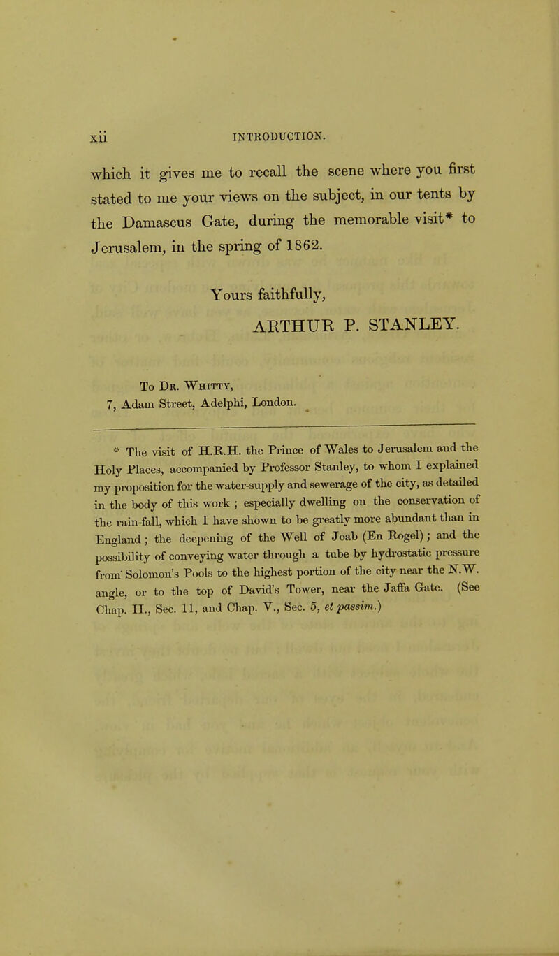 which it gives me to recall the scene where you first stated to me your views on the subject, in our tents by the Damascus Gate, during the memorable visit* to Jerusalem, in the spring of 1862. Yours faithfully, ARTHUR P. STANLEY. To Dr. Whitty, 7, Adam Street, Adelphi, London. * The visit of H.K.H. the Prince of Wales to Jerusalem and the Holy Places, accompanied by Professor Stanley, to whom I explained my proposition for the water-supply and sewerage of the city, as detailed in the body of this work j especially dwelling on the conservation of the rain-fall, which I have shown to be greatly more abundant than in England; the deepening of the Well of Joab (En Rogel); and the possibility of conveying water through a tube by hydrostatic pressure from' Solomon's Pools to the highest portion of the city near the K¥. angle, or to the top of David's Tower, near the Jaffa Gate. (See Chap. II., Sec. 11, and Chap. V., Sec. 5, et passim.)