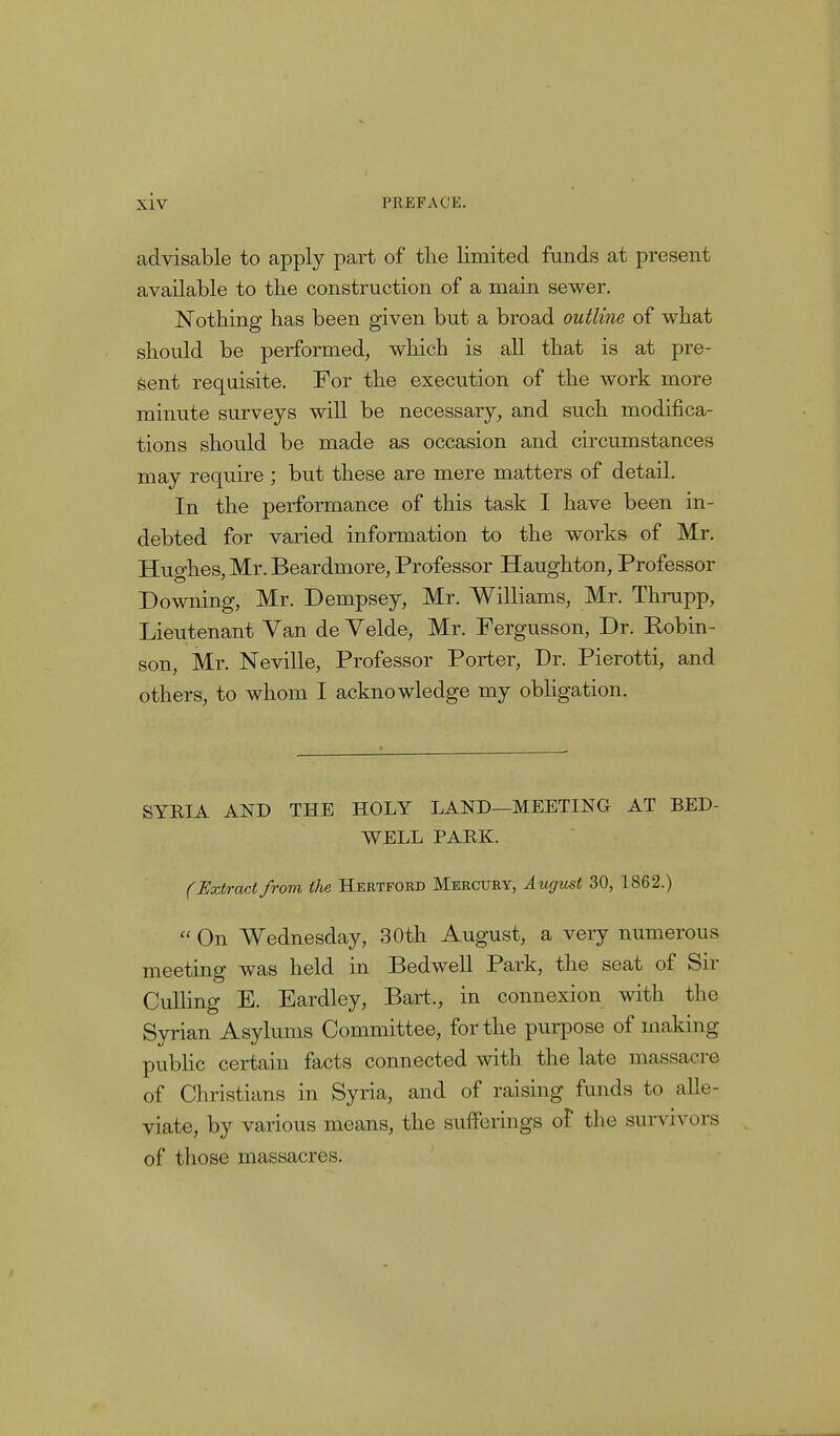 advisable to apply part of the limited funds at present available to the construction of a main sewer. Nothing has been given but a broad outline of what should be performed, which is all that is at pre- sent requisite. For the execution of the work more minute surveys will be necessary, and such modifica- tions should be made as occasion and circumstances may require ; but these are mere matters of detail. In the performance of this task I have been in- debted for varied information to the works of Mr. Hughes, Mr. Beardmore, Professor Haughton, Professor Downing, Mr. Dempsey, Mr. Williams, Mr. Thrupp, Lieutenant Van de Velde, Mr. Fergusson, Dr. Robin- son, Mr. Neville, Professor Porter, Dr. Pierotti, and others, to whom I acknowledge my obligation. SYRIA AND THE HOLY LAND—MEETING AT BED- WELL PARK. (Extract from the Hertford Mercury, August 30, 1862.)  On Wednesday, 30th August, a very numerous meeting was held in Bedwell Park, the seat of Sir Culling E. Eardley, Bart., in connexion with the Syrian Asylums Committee, for the purpose of making public certain facts connected with the late massacre of Christians in Syria, and of raising funds to alle- viate, by various means, the sufferings of the survivors of those massacres.