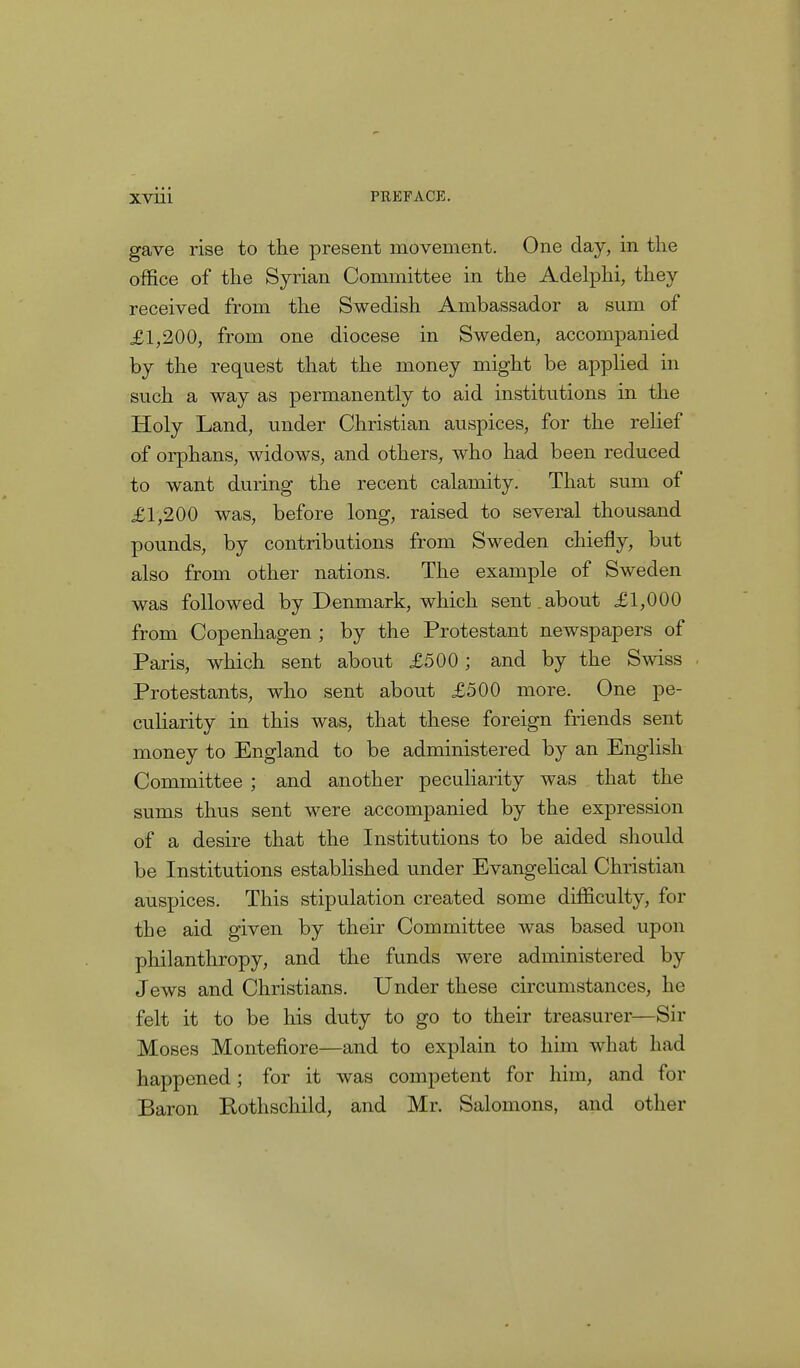 gave rise to the present movement. One day, in the office of the Syrian Committee in the Adelphi, they received from the Swedish Ambassador a sum of £1,200, from one diocese in Sweden, accompanied by the request that the money might be applied in such a way as permanently to aid institutions in the Holy Land, under Christian auspices, for the relief of orphans, widows, and others, who had been reduced to want during the recent calamity. That sum of £1,200 was, before long, raised to several thousand pounds, by contributions from Sweden chiefly, but also from other nations. The example of Sweden was followed by Denmark, which sent , about £1,000 from Copenhagen ; by the Protestant newspapers of Paris, which sent about £500; and by the Swiss Protestants, who sent about £500 more. One pe- culiarity in this was, that these foreign friends sent money to England to be administered by an English Committee ; and another peculiarity was that the sums thus sent were accompanied by the expression of a desire that the Institutions to be aided should be Institutions established under Evangelical Christian auspices. This stipulation created some difficulty, for the aid given by their Committee was based upon philanthropy, and the funds were administered by Jews and Christians. Under these circumstances, he felt it to be his duty to go to their treasurer—Sir Moses Montefiore—and to explain to him what had happened; for it was competent for him, and for Baron Rothschild, and Mr. Salomons, and other