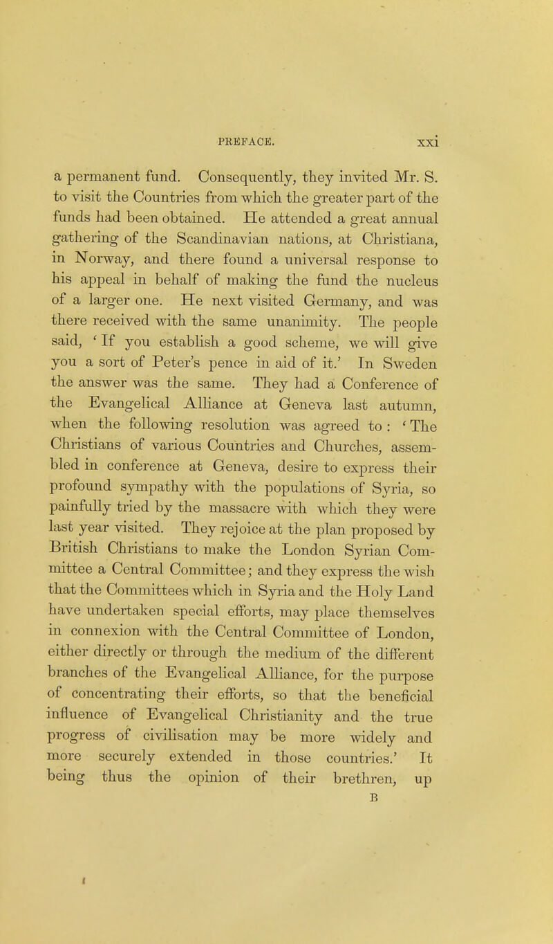 a permanent fund. Consequently, they invited Mr. S. to visit the Countries from which the greater part of the funds had been obtained. He attended a great annual gathering of the Scandinavian nations, at Christiana, in Norway, and there found a universal response to his appeal in behalf of making the fund the nucleus of a larger one. He next visited Germany, and was there received with the same unanimity. The people said, ' If you establish a good scheme, we will give you a sort of Peter's pence in aid of it.' In Sweden the answer was the same. They had a Conference of the Evangelical Alliance at Geneva last autumn, when the following resolution was agreed to : ' The Christians of various Countries and Churches, assem- bled in conference at Geneva, desire to express their profound sympathy with the populations of Syria, so painfully tried by the massacre with which they were last year visited. They rejoice at the plan proposed by British Christians to make the London Syrian Com- mittee a Central Committee; and they express the wish that the Committees which in Syria and the Holy Land have undertaken special efforts, may place themselves in connexion with the Central Committee of London, either directly or through the medium of the different branches of the Evangelical Alliance, for the purpose of concentrating their efforts, so that the beneficial influence of Evangelical Christianity and the true progress of civilisation may be more widely and more securely extended in those countries.' It being thus the opinion of their brethren, up