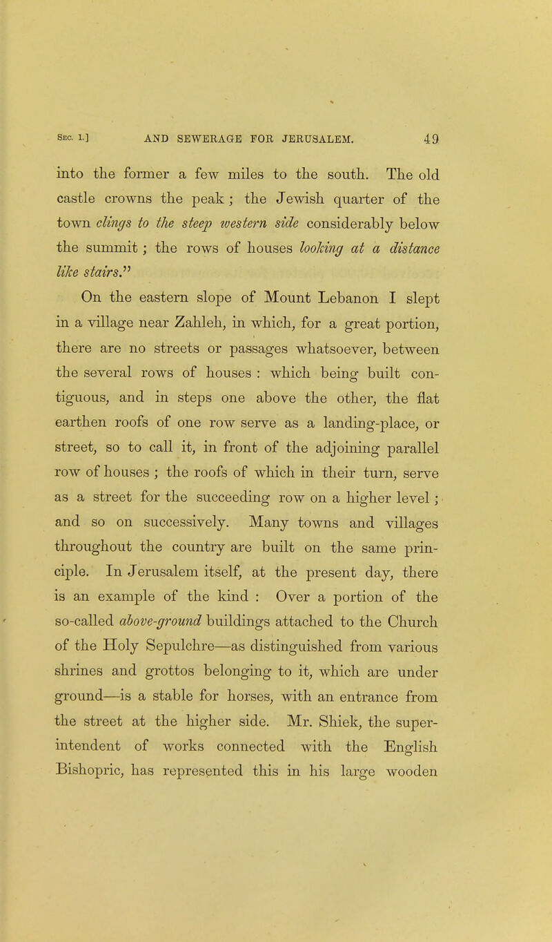 into the former a few miles to the south. The old castle crowns the peak ; the Jewish quarter of the town clings to the steep ivestern side considerably below the summit; the rows of houses looJcing at a distance like stairs. On the eastern slope of Mount Lebanon I slept in a village near Zahleh, in which, for a great portion, there are no streets or passages whatsoever, between the several rows of houses : which being built con- tiguous, and in steps one above the other, the flat earthen roofs of one row serve as a landing-place, or street, so to call it, in front of the adjoining parallel row of houses ; the roofs of which in their turn, serve as a street for the succeeding row on a higher level; and so on successively. Many towns and villages throughout the country are built on the same prin- ciple. In Jerusalem itself, at the present day, there is an example of the kind : Over a portion of the so-called above-ground buildings attached to the Church of the Holy Sepulchre—as distinguished from various shrines and grottos belonging to it, which are under ground—is a stable for horses, with an entrance from the street at the higher side. Mr. Shiek, the super- intendent of works connected with the English Bishopric, has represented this in his large wooden