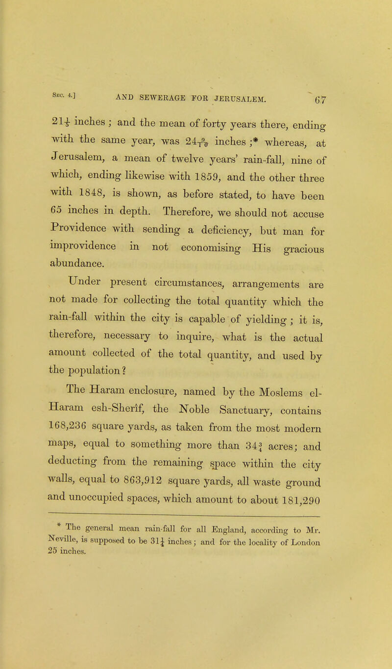 21£ inches ; and the mean of forty years there, ending with the same year, was 2AT% inches ;* whereas, at J erusalem, a mean of twelve years' rain-fall, nine of which, ending likewise with 1859, and the other three with 1848, is shown, as before stated, to have been 65 inches in depth. Therefore, we should not accuse Providence with sending a deficiency, but man for improvidence in not economising His gracious abundance. Under present circumstances, arrangements are not made for collecting the total quantity which the rain-fall within the city is capable of yielding ; it is, therefore, necessary to inquire, what is the actual amount collected of the total quantity, and used by the population? The Haram enclosure, named by the Moslems el- Haram esh-Sherif, the Noble Sanctuary, contains 168,236 square yards, as taken from the most modern maps, equal to something more than 34 * acres; and deducting from the remaining space within the city walls, equal to 863,912 square yards, all waste ground and unoccupied spaces, which amount to about 181,290 * The general mean rain fall for all England, according to Mr. Neville, is supposed to be 31 £ inches; and for the locality of London