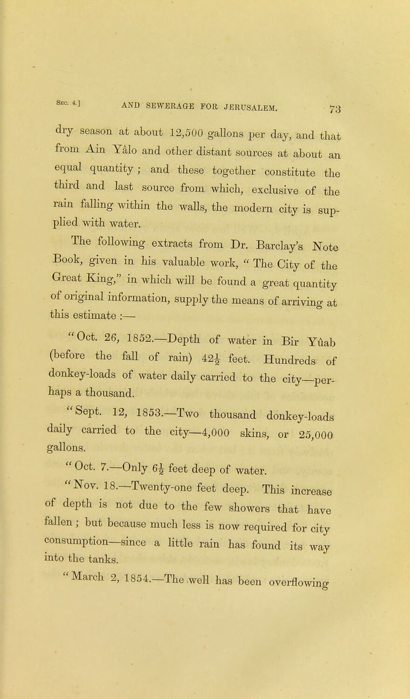 dry season at about 12,500 gaUons per day, and that from Ain Yalo and other distant sources at about an equal quantity; and these together constitute the third and last source from which, exclusive of the rain falling within the walls, the modern city is sup- plied with water. The following extracts from Dr. Barclay's Note Book, given in his valuable work,  The City of the Great King, in which will be found a great quantity of original information, supply the means of arriving at this estimate :— Oct. 26, 1852.—Depth of water in Bir Yuab (before the faU of rain) 42^ feet. Hundreds of donkey-loads of water daily carried to the city—per- haps a thousand. Sept. 12, 1853.—Two thousand donkey-loads daily carried to the city—4,000 skins, or 25,000 gallons. « Oct. 7.—Only 6i feet deep of water. Nov. 18.—Twenty-one feet deep. This increase of depth is not due to the few showers that have fallen ; but because much less is now required for city consumption—since a little rain has found its way into the tanks. March 2, 1854.—The .well has been overflowing