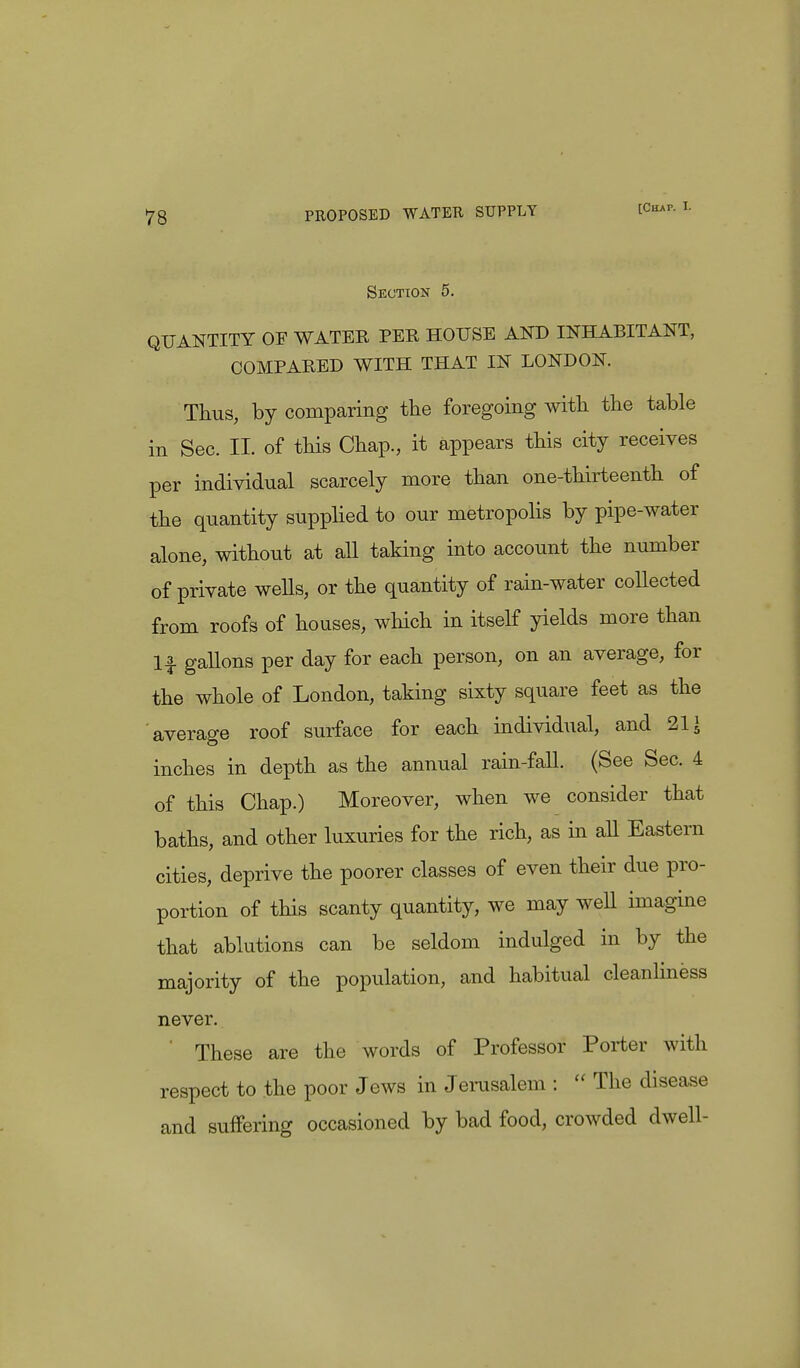 [Chap. L Section 5. QUANTITY OF WATER PER HOUSE AND INHABITANT, COMPARED WITH THAT IN LONDON. Thus, by comparing the foregoing with the table in Sec. II. of this Chap., it appears this city receives per individual scarcely more than one-thirteenth of the quantity supplied to our metropolis by pipe-water alone, without at all taking into account the number of private weUs, or the quantity of rain-water collected from roofs of houses, which in itself yields more than If gallons per day for each person, on an average, for the whole of London, taking sixty square feet as the average roof surface for each individual, and 21 \ inches in depth as the annual rain-fall. (See Sec. 4 of this Chap.) Moreover, when we consider that baths, and other luxuries for the rich, as in all Eastern cities, deprive the poorer classes of even their due pro- portion of this scanty quantity, we may well imagine that ablutions can be seldom indulged in by the majority of the population, and habitual cleanliness never. These are the words of Professor Porter with respect to the poor Jews in Jerusalem :  The disease and suffering occasioned by bad food, crowded dwell-