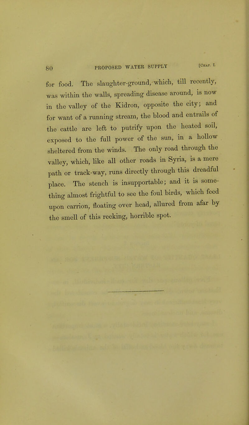 for food. The slaughter-ground,-which, till recently, was within the walls, spreading disease around, is now in the valley of the Klidron, opposite the city; and for want of a running stream, the blood and entrails of the cattle are left to putrify upon the heated soil, exposed to the full power of the sun, in a hollow sheltered from the winds. The only road through the valley, which, like all other roads in Syria, is a mere path or track-way, runs directly through this dreadful place. The stench is insupportable; and it is some- thing almost frightful to see the foul birds, which feed upon carrion, floating over head, allured from afar by the smell of this reeking, horrible spot.