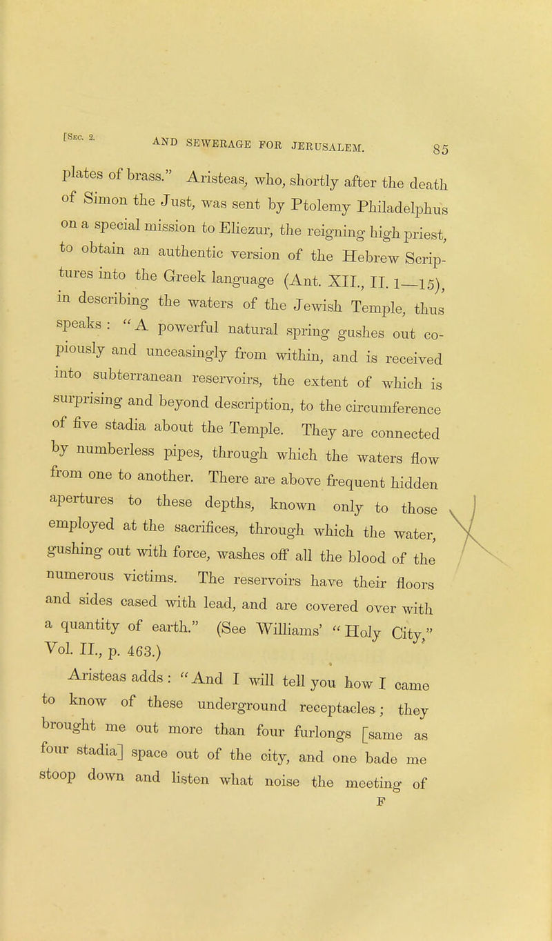 plates of brass. Aristeas, who, shortly after the death of Simon the Just, was sent by Ptolemy Philadelphia on a special mission to Eliezur, the reigning high priest, to obtain an authentic version of the Hebrew Scrip- tures into the Greek language (Ant. XII., II. 1—15), in describing the waters of the Jewish Temple, thus speaks :  A powerful natural spring gushes out co- piously and unceasingly from within, and is received into subterranean reservoirs, the extent of which is surprising and beyond description, to the circumference of five stadia about the Temple. They are connected by numberless pipes, through which the waters flow from one to another. There are above frequent hidden apertures to these depths, known only to those employed at the sacrifices, through which the water, gushing out with force, washes off all the blood of the numerous victims. The reservoirs have their floors and sides cased with lead, and are covered over with a quantity of earth. (See Williams' « Holy City, Vol. II., p. 463.) Aristeas adds : And I will tell you howl came to know of these underground receptacles; they brought me out more than four furlongs [same as four stadia] space out of the city, and one bade me stoop down and listen what noise the meeting of