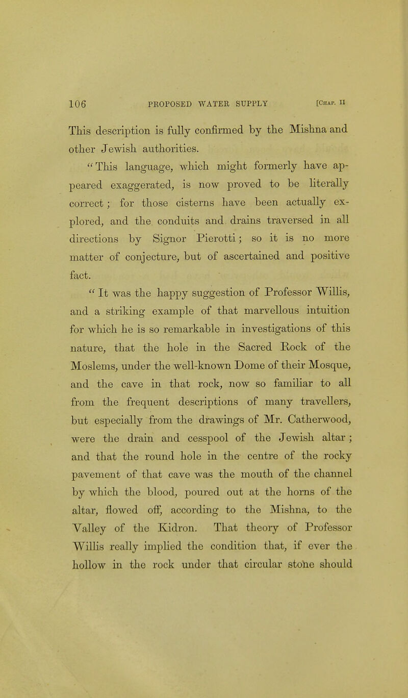 This description is fully confirmed by the Mishna and other Jewish authorities. This language, which might formerly have ap- peared exaggerated, is now proved to be literally correct; for those cisterns have been actually ex- plored, and the conduits and drains traversed in all directions by Signor Pierotti; so it is no more matter of conjecture, but of ascertained and positive fact.  It was the happy suggestion of Professor Willis, and a striking example of that marvellous intuition for which he is so remarkable in investigations of this nature, that the hole in the Sacred Pock of the Moslems, under the well-known Dome of their Mosque, and the cave in that rock, now so familiar to all from the frequent descriptions of many travellers, but especially from the drawings of Mr. Catherwood, were the drain and cesspool of the Jewish altar; and that the round hole in the centre of the rocky pavement of that cave was the mouth of the channel by which the blood, poured out at the horns of the altar, flowed off, according to the Mishna, to the Valley of the Kidron. That theory of Professor Willis really implied the condition that, if ever the hollow in the rock under that circular stone should