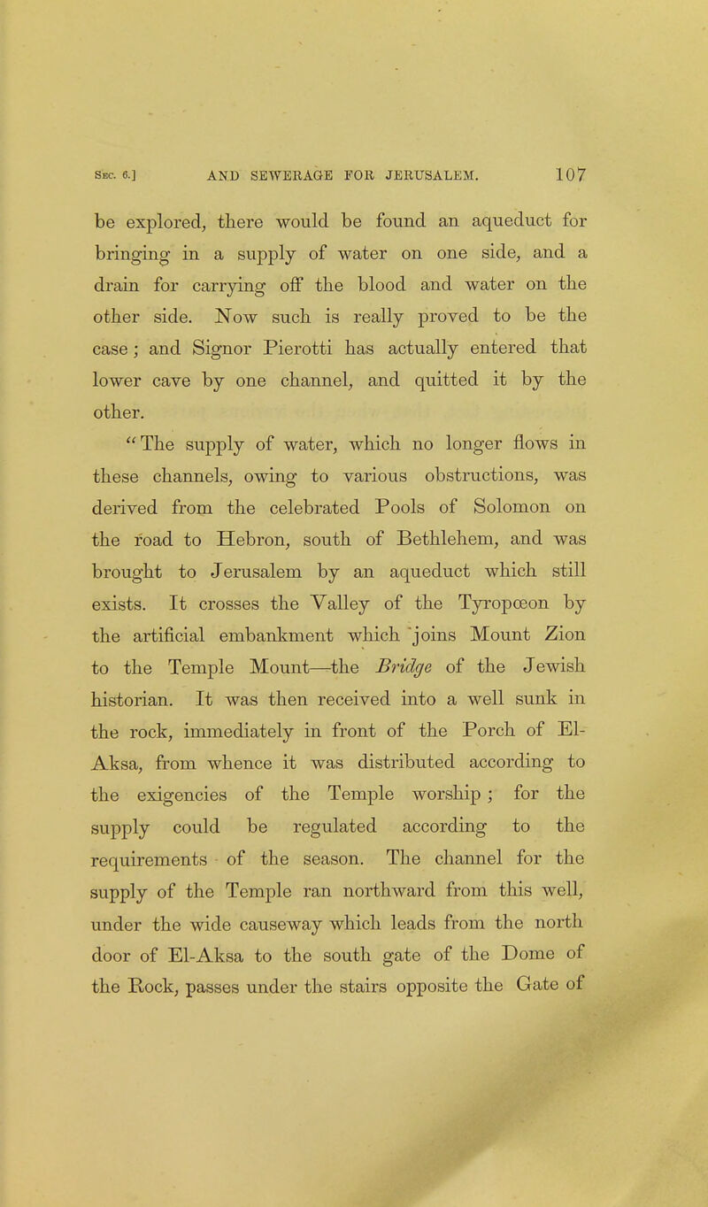 be explored, there would be found an aqueduct for bringing in a supply of water on one side, and a drain for carrying off the blood and water on the other side. Now such is really proved to be the case; and Signor Pierotti has actually entered that lower cave by one channel, and quitted it by the other. The supply of water, which no longer flows in these channels, owing to various obstructions, was derived from the celebrated Pools of Solomon on the road to Hebron, south of Bethlehem, and was brought to Jerusalem by an aqueduct which still exists. It crosses the Valley of the Tyropceon by the artificial embankment which joins Mount Zion to the Temple Mount—the Bridge of the Jewish historian. It was then received into a well sunk in the rock, immediately in front of the Porch of El- Aksa, from whence it was distributed according to the exigencies of the Temple worship ; for the supply could be regulated according to the requirements of the season. The channel for the supply of the Temple ran northward from this well, under the wide causeway which leads from the north door of El-Aksa to the south gate of the Dome of the Rock, passes under the stairs opposite the Gate of
