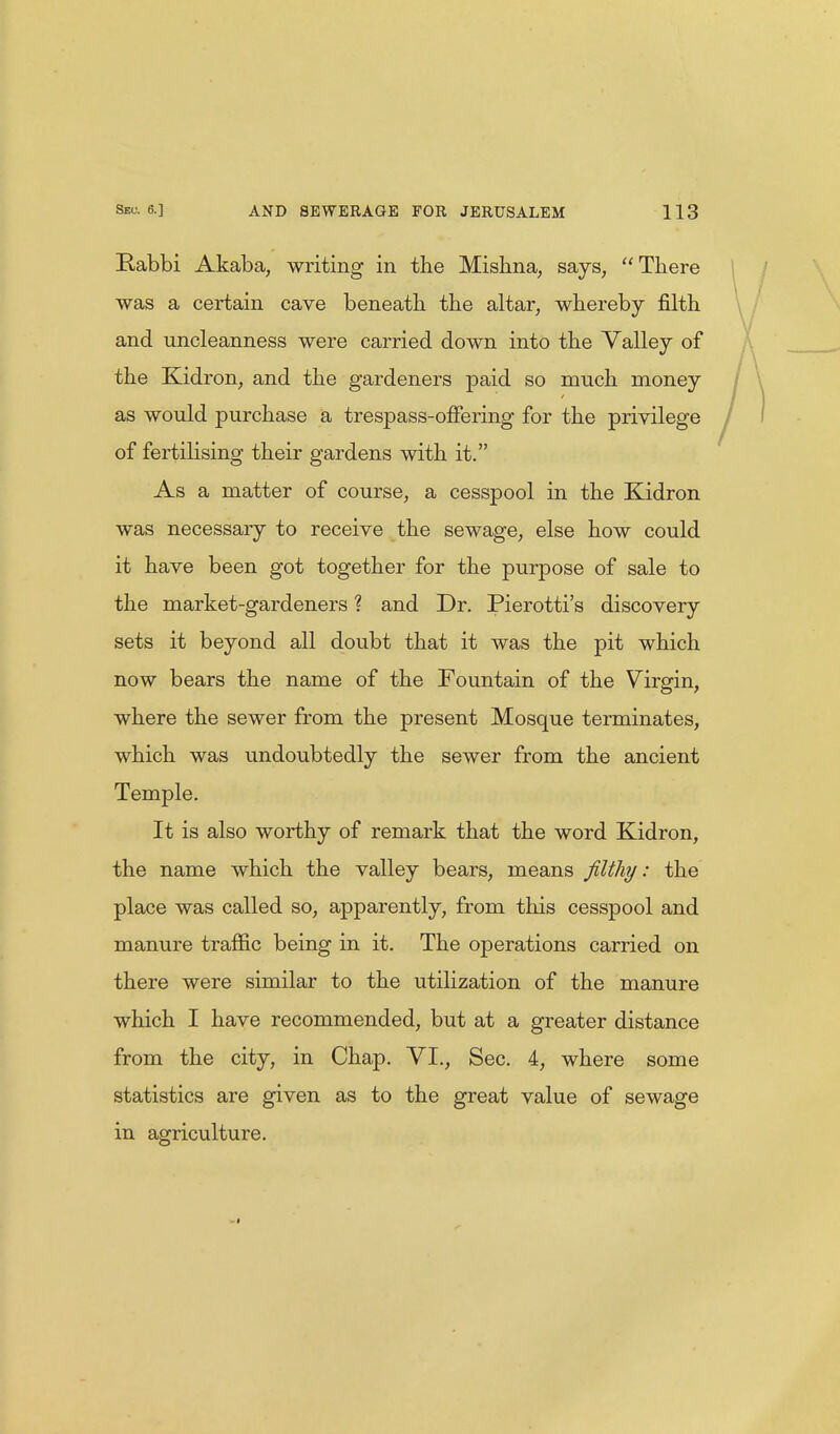 Rabbi Akaba, writing in the Mishna, says, There was a certain cave beneath, the altar, whereby filth and uncleanness were carried down into the Valley of the Kidron, and the gardeners paid so much money as would purchase a trespass-offering for the privilege of fertilising their gardens with it. As a matter of course, a cesspool in the Kidron was necessary to receive the sewage, else how could it have been got together for the purpose of sale to the market-gardeners ? and Dr. Pierotti's discovery sets it beyond all doubt that it was the pit which now bears the name of the Fountain of the Virgin, where the sewer from the present Mosque terminates, which was undoubtedly the sewer from the ancient Temple. It is also worthy of remark that the word Kidron, the name which the valley bears, means filthy: the place was called so, apparently, from this cesspool and manure traffic being in it. The operations carried on there were similar to the utilization of the manure which I have recommended, but at a greater distance from the city, in Chap. VI., Sec. 4, where some statistics are given as to the great value of sewage in agriculture.