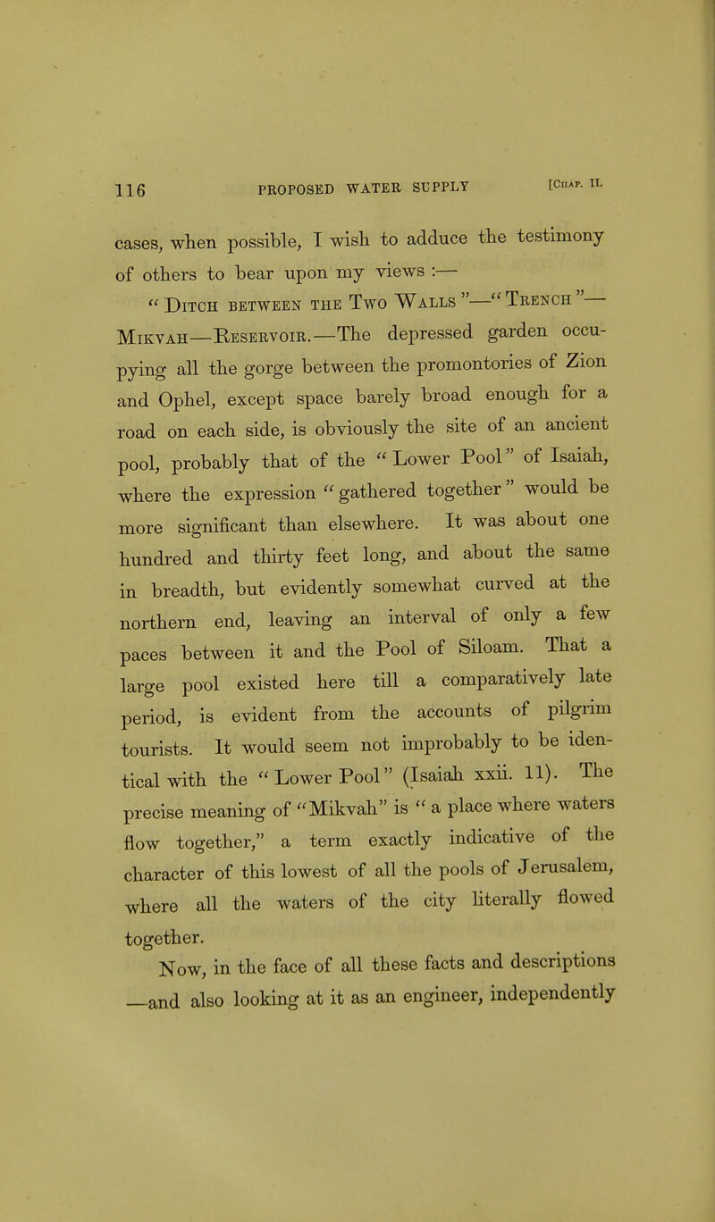 cases, when possible, I wish to adduce the testimony of others to bear upon my views :— « Ditch between the Two Walls — Trench — Mikvah—Reservoir.— The depressed garden occu- pying all the gorge between the promontories of Zion and Ophel, except space barely broad enough for a road on each side, is obviously the site of an ancient pool, probably that of the Lower Pool of Isaiah, where the expression  gathered together  would be more significant than elsewhere. It was about one hundred and thirty feet long, and about the same in breadth, but evidently somewhat curved at the northern end, leaving an interval of only a few paces between it and the Pool of Siloam. That a large pool existed here till a comparatively late period, is evident from the accounts of pilgrim tourists. It would seem not improbably to be iden- tical with the Lower Pool (Isaiah xxii. 11). The precise meaning of Mikvah is  a place where waters flow together, a term exactly indicative of the character of this lowest of all the pools of Jerusalem, where all the waters of the city literally flowed together. Now, in the face of all these facts and descriptions —and also looking at it as an engineer, independently