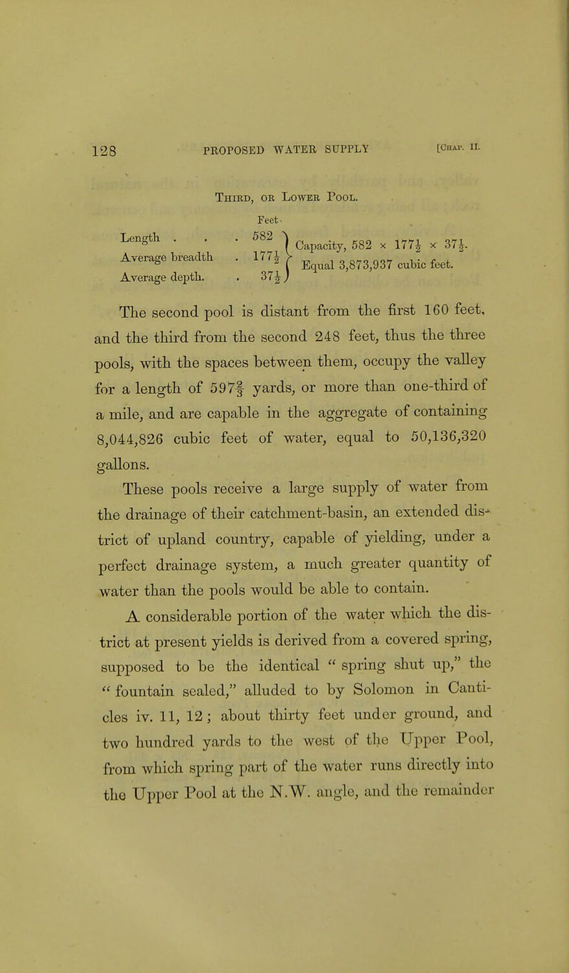 Third, or Lower Pool. Feet, Length . . . 582 ^ ^ x ^ x ^ Average breadth . 177J V ^ ^ feet> Average depth. . 37J J The second pool is distant from the first 160 feet, and the third from the second 248 feet, thus the three pools, with the spaces between them, occupy the valley for a length of 597f yards, or more than one-third of a mile, and are capable in the aggregate of containing 8,044,826 cubic feet of water, equal to 50,136,320 gallons. These pools receive a large supply of water from the drainage of their catchment-basin, an extended dis- trict of upland country, capable of yielding, under a perfect drainage system, a much greater quantity of water than the pools would be able to contain. A considerable portion of the water which the dis- trict at present yields is derived from a covered spring, supposed to be the identical  spring shut up, the  fountain sealed, alluded to by Solomon in Canti- cles iv. 11, 12; about thirty feet under ground, and two hundred yards to the west of the Upper Pool, from which spring part of the water runs directly into the Upper Pool at the N.W. angle, and the remainder