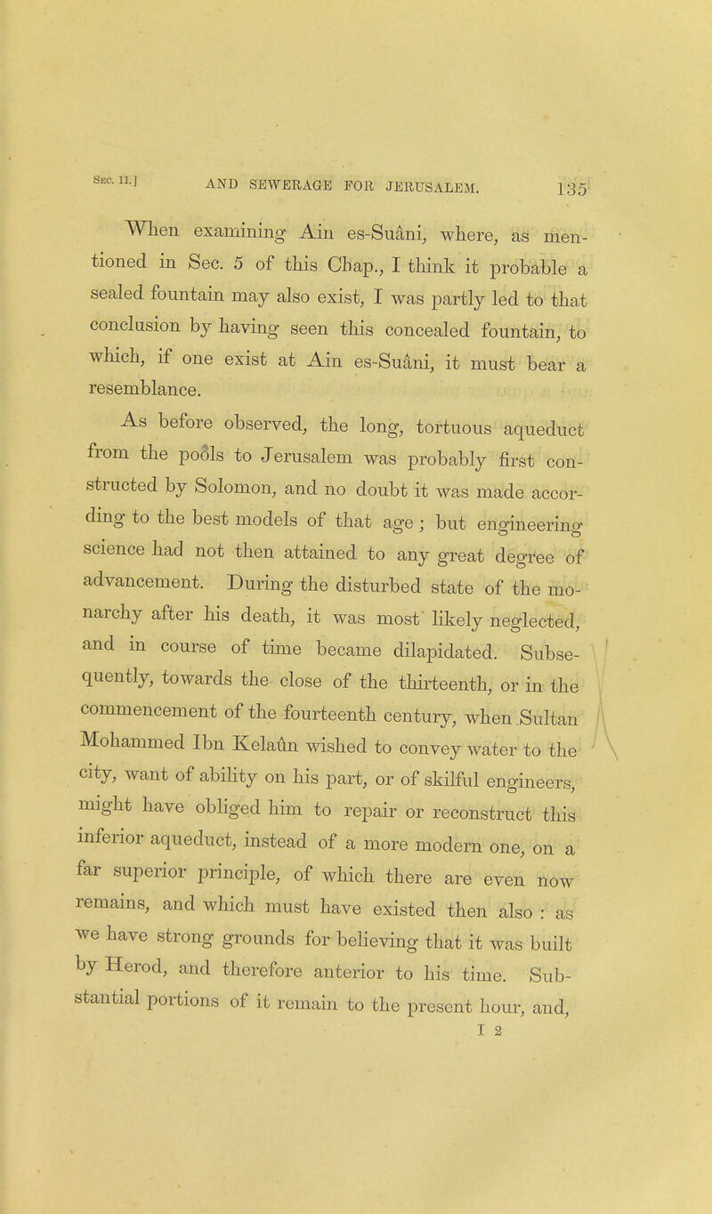 When examining Ain es-Suani, where, as men- tioned in Sec. 5 of this Chap., I think it probable a sealed fountain may also exist, I was partly led to that conclusion by having seen this concealed fountain, to which, if one exist at Ain es-Suani, it must bear a resemblance. As before observed, the long, tortuous aqueduct from the pools to Jerusalem was probably first con- structed by Solomon, and no doubt it was made accor- ding to the best models of that age ; but engineering science had not then attained, to any great degree of advancement. During the disturbed state of the mo- narchy after his death, it was most' likely neglected, and in course of time became dilapidated. Subse- quently, towards the close of the thirteenth, or in the commencement of the fourteenth century, when Sultan Mohammed Ibn Kelaun wished to convey water to the city, want of ability on his part, or of skilful engineers, might have obliged him to repair or reconstruct this inferior aqueduct, instead of a more modern one, on a far superior principle, of which there are even now remains, and which must have existed then also : as we have strong grounds for believing that it was built by Herod, and therefore anterior to his time. Sub- stantial portions of it remain to the present hour, and, I 2