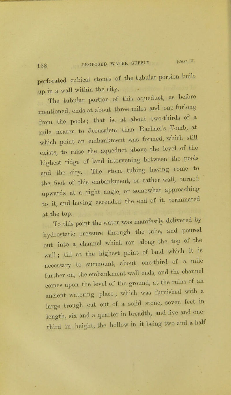 perforated cubical stones of the tubular portion built up in a wall within the city. The tubular portion of this aqueduct, as before mentioned, ends at about three miles and one furlong from the pools; that is, at about two-thirds of a mile nearer to Jerusalem than Rachael's Tomb, at which point an embankment was formed, which still exists, to raise the aqueduct above the level of the highest ridge of land intervening between the pools and the city. The stone tubing having come to the foot of this embankment, or rather wall, turned upwards at a right angle, or somewhat approaching to it, and having ascended the end of it, terminated at the top. To this point the water was manifestly delivered by hydrostatic pressure through the tube, and poured out into a channel which ran along the top of the wall; till at the highest point of land which it is necessary to surmount, about one-third of a mile further on, the embankment wall ends, and the channel comes upon the level of the ground, at the ruins of an ancient watering place ; which was furnished with a large trough cut out of a solid stone, seven feet in length, six and a quarter in breadth, and five and one- third in height, the hollow in it being two and a half