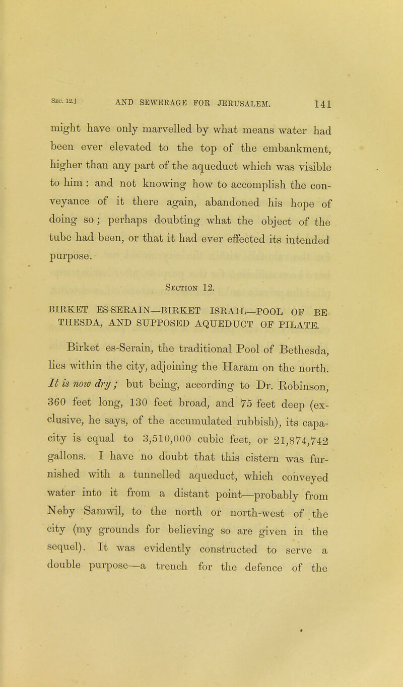 might have only marvelled by what means water had been ever elevated to the top of the embankment, higher than any part of the aqueduct which was visible to him : and not knowing how to accomplish the con- veyance of it there again, abandoned his hope of doing so ; perhaps doubting what the object of the tube had been, or that it had ever effected its intended purpose. Section 12. BIRKET ES-SERA IN—BIRKET ISRATL—POOL OF BE- THESDA, AND SUPPOSED AQUEDUCT OF PILATE. Birket es-Serain, the traditional Pool of Bethesda, lies within the city, adjoining the Haram on the north. It is now dry; but being, according to Dr. Kobinson, 360 feet long, 130 feet broad, and 75 feet deep (ex- clusive, he says, of the accumulated rubbish), its capa- city is equal to 3,510,000 cubic feet, or 21,874,742 gallons. I have no doubt that this cistern was fur- nished with a tunnelled aqueduct, which conveyed water into it from a distant point—probably from Neby Samwil, to the north or north-west of the city (my grounds for believing so are given in the sequel). It was evidently constructed to serve a double purpose—ta trench for the defence of the