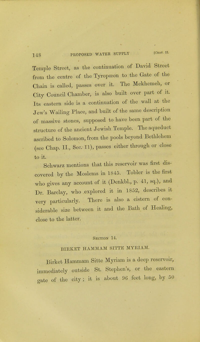Temple Street, as the continuation of David Street from the centre of the Tyropceon to the Gate of the Chain is called, passes over it. The Mekhemeh, or City Council Chamber, is also built over part of it. Its eastern side is a continuation of the wall at the Jew's Wailing Place, and built of the same description of massive stones, supposed to have been part of the structure of the ancient Jewish Temple. The aqueduct ascribed to Solomon, from the pools beyond Bethlehem (see Chap. II., Sec. 11), passes either through or close to it. Schwarz mentions that this reservoir was first dis- covered by the Moslems in 1845. Tobler is the first who gives any account of it (DenkbL, p. 41, sq.), and Dr. Barclay, who explored it in 1852, describes it very particularly. There is also a cistern of con- siderable size between it and the Bath of Healing, close to the latter. Section 14. BIRKET HAMMAM SITTE MYRIAM. Birket Hammam Sitte Myriam is a deep reservoir, immediately outside St. Stephen's, or the eastern o-ate of the city ; it is about 96 feet long, by 50
