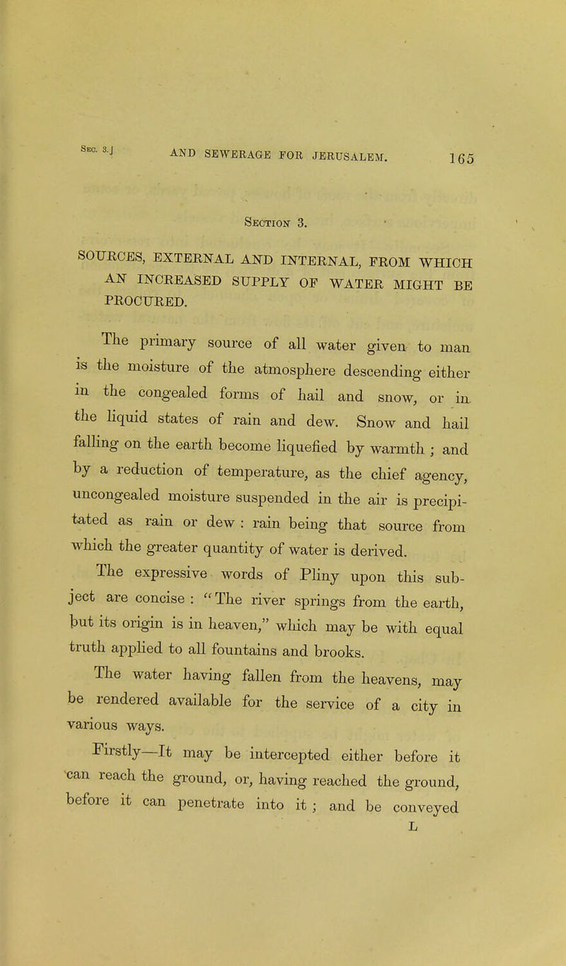 Sec. 8.J AND SEWERAGE FOR JERUSALEM. 165 Section 3. SOURCES, EXTERNAL AND INTERNAL, FROM WHICH AN INCREASED SUPPLY OP WATER MIGHT BE PROCURED. The primary source of all water given- to man is the moisture of the atmosphere descending either in the congealed forms of hail and snow, or in. the liquid states of rain and dew. Snow and hail falling on the earth become liquefied by warmth ; and by a reduction of temperature, as the chief agency, uncongealed moisture suspended in the air is precipi- tated as rain or dew : rain being that source from which the greater quantity of water is derived. The expressive words of Pliny upon this sub- ject are concise :  The river springs from the earth, but its origin is in heaven, which may be with equal truth applied to all fountains and brooks. The water having fallen from the heavens, may be rendered available for the service of a city in various ways. Firstly—It may be intercepted either before it can reach the ground, or, having reached the ground, before it can penetrate into it ; and be conveyed L