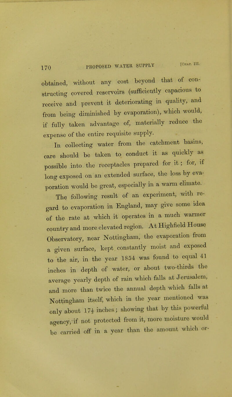 obtained, without any cost beyond that of con- structing covered reservoirs (sufficiently capacious to receive and prevent it deteriorating in quality, and from being diminished by evaporation), which would, if fully taken advantage of, materially reduce the expense of the entire requisite supply. In collecting water from the catchment basins, care should be taken to conduct it as quickly as possible into the receptacles prepared for it; for, if long exposed on an extended surface, the loss by eva- poration would be great, especially in a warm climate. The following result of an experiment, with re- gard to evaporation in England, may give some idea of the rate at which it operates in a much warmer country and more elevated region. At Highfield House Observatory, near Nottingham, the evaporation from a given surface, kept, constantly moist and exposed to the air, in the year 1854 was found to equal 41 inches in depth of water, or about two-thirds the average yearly depth of rain which falls at Jerusalem, and more than twice the annual depth which falls at Nottingham itself, which in the year mentioned was only about 17* inches ; showing that by this powerful agency, if not protected from it, more moisture would be carried off in a year than the amount which or-