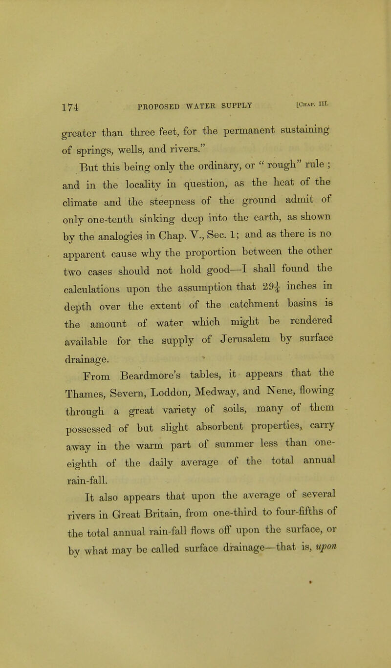 greater than three feet, for the permanent sustaining of springs, wells, and rivers. But this being only the ordinary, or  rough rule ; and in the locality in question, as the heat of the climate and the steepness of the ground admit of only one-tenth sinking deep into the earth, as shown by the analogies in Chap. V., Sec. 1; and as there is no apparent cause why the proportion between the other two cases should not hold good—I shall found the calculations upon the assumption that 29^ inches in depth over the extent of the catchment basins is the amount of water which might be rendered available for the supply of Jerusalem by surface drainage. From Beardmore's tables, it appears that the Thames, Severn, Loddon, Medway, and Nene, flowing through a great variety of soils, many of them possessed of but slight absorbent properties, carry away in the warm part of summer less than one- eighth of the daily average of the total annual rain-fall. It also appears that upon the average of several rivers in Great Britain, from one-third to four-fifths of the total annual rain-fall flows off upon the surface, or by what may be called surface drainage—that is, upon »