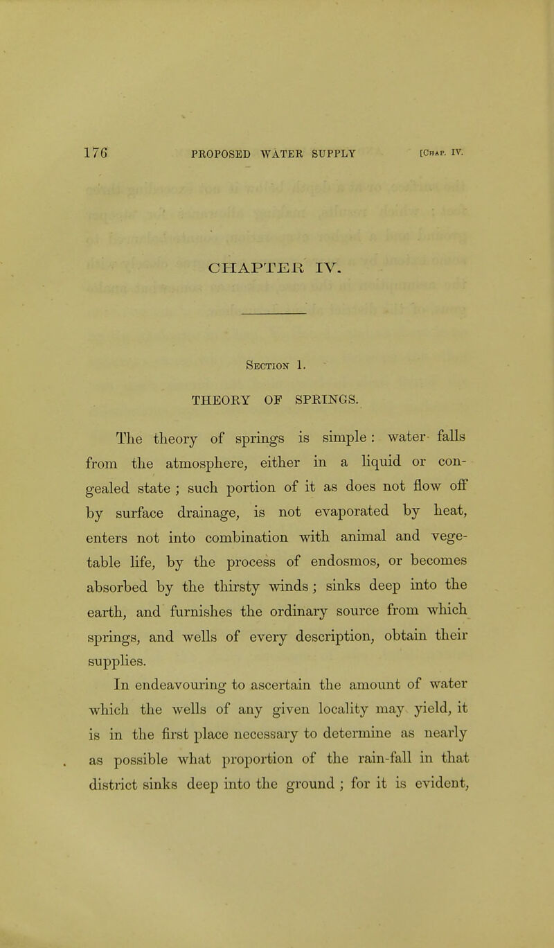 CHAPTER IV. Section 1. THEORY OF SPRINGS. The theory of springs is simple: water falls from the atmosphere, either in a liquid or con- gealed state ; such portion of it as does not flow off by surface drainage, is not evaporated by heat, enters not into combination with animal and vege- table life, by the process of endosmos, or becomes absorbed by the thirsty winds ; sinks deep into the earth, and furnishes the ordinary source from which springs, and wells of every description, obtain their supplies. In endeavouring to ascertain the amount of water which the wells of any given locality may yield, it is in the first place necessary to determine as nearly as possible what proportion of the rain-fall in that district sinks deep into the ground ; for it is evident,