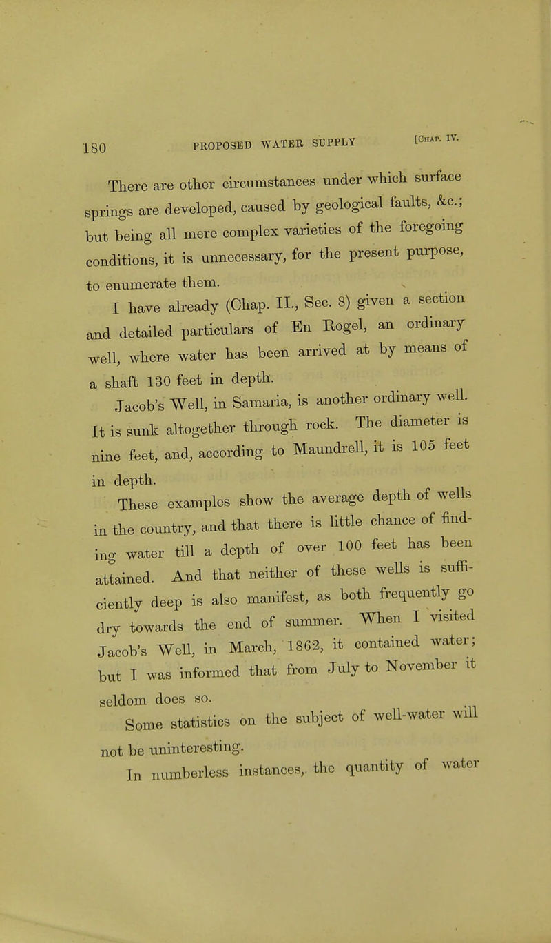 There are other circumstances under which surface springs are developed, caused by geological faults, &c; but being all mere complex varieties of the foregoing conditions, it is unnecessary, for the present purpose, to enumerate them. I have already (Chap. II., Sec. 8) given a section and detailed particulars of En Rogel, an ordinary well, where water has been arrived at by means of a shaft 130 feet in depth. Jacob's Well, in Samaria, is another ordinary well. It is sunk altogether through rock. The diameter is nine feet, and, according to Maundrell, it is 105 feet in depth. These examples show the average depth of wells in the country, and that there is little chance of find- ing water till a depth of over 100 feet has been attained. And that neither of these wells is suffi- ciently deep is also manifest, as both frequently go dry towards the end of summer. When I visited Jacob's Well, in March, 1862, it contained water; but I was informed that from July to November it seldom does so. Some statistics on the subject of well-water will not be uninteresting. In numberless instances, the quantity of water