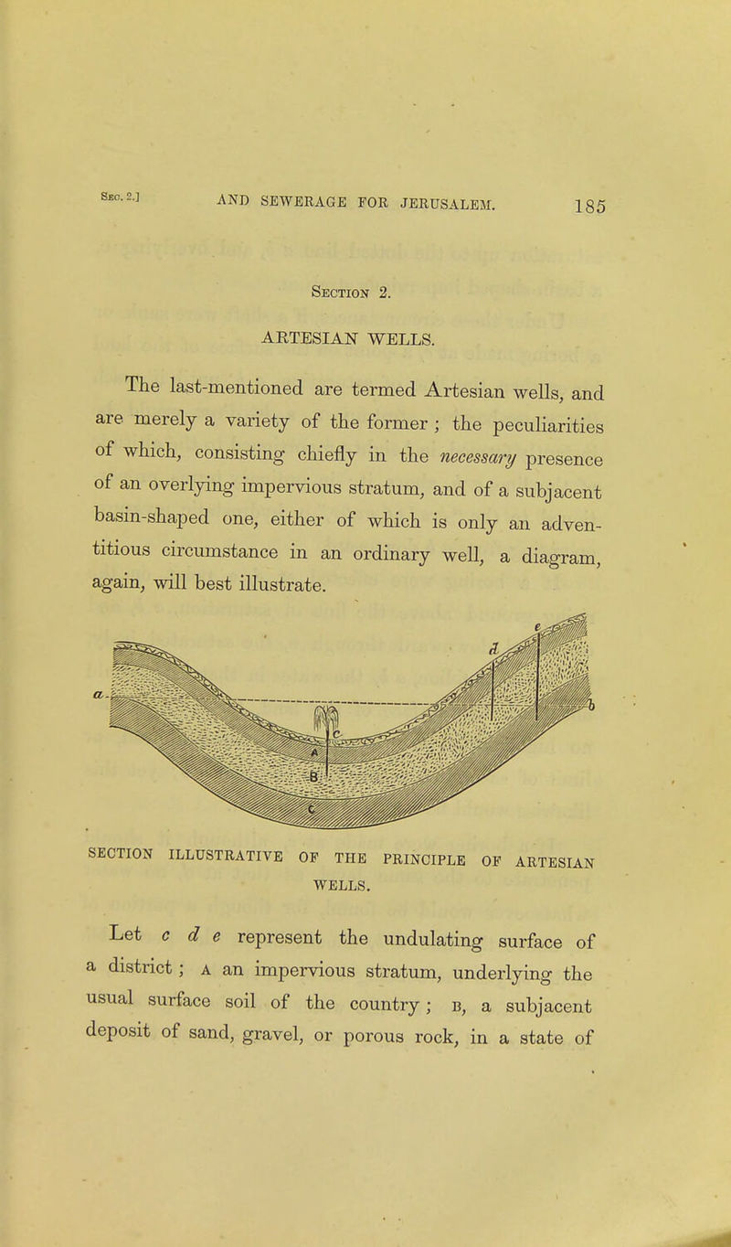 Sbo. 2.] 185 Section 2. ARTESIAN WELLS. The last-mentioned are termed Artesian wells, and are merely a variety of the former ; the peculiarities of which, consisting chiefly in the necessary presence of an overlying impervious stratum, and of a subjacent basin-shaped one, either of which is only an adven- titious circumstance in an ordinary well, a diagram, again, will best illustrate. SECTION ILLUSTRATIVE OF THE PRINCIPLE OF ARTESIAN WELLS. Let c d e represent the undulating surface of a district; a an impervious stratum, underlying the usual surface soil of the country; b, a subjacent deposit of sand, gravel, or porous rock, in a state of